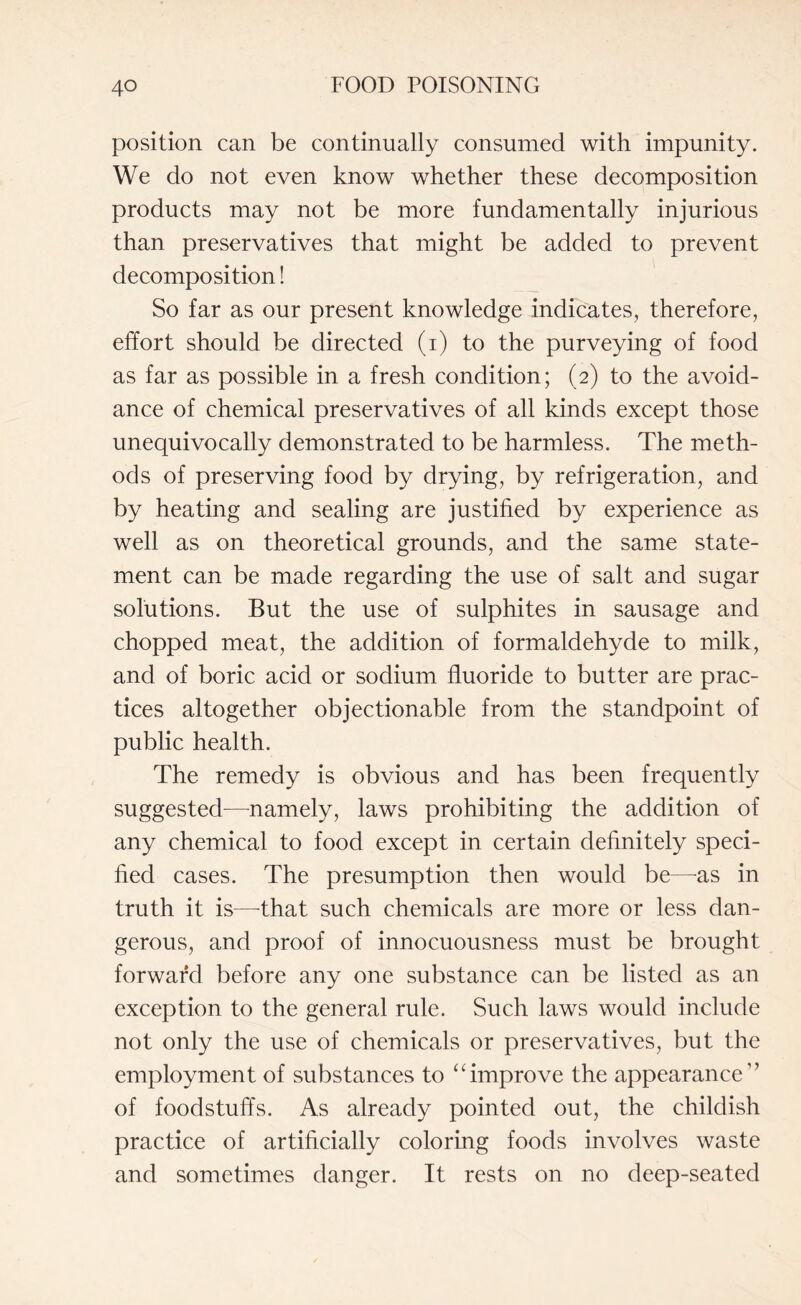 position can be continually consumed with impunity. We do not even know whether these decomposition products may not be more fundamentally injurious than preservatives that might be added to prevent decomposition! So far as our present knowledge indicates, therefore, effort should be directed (i) to the purveying of food as far as possible in a fresh condition; (2) to the avoid¬ ance of chemical preservatives of all kinds except those unequivocally demonstrated to be harmless. The meth¬ ods of preserving food by drying, by refrigeration, and by heating and sealing are justified by experience as well as on theoretical grounds, and the same state¬ ment can be made regarding the use of salt and sugar solutions. But the use of sulphites in sausage and chopped meat, the addition of formaldehyde to milk, and of boric acid or sodium fluoride to butter are prac¬ tices altogether objectionable from the standpoint of public health. The remedy is obvious and has been frequently suggested-—-namely, laws prohibiting the addition of any chemical to food except in certain definitely speci¬ fied cases. The presumption then would be—-as in truth it is—-that such chemicals are more or less dan¬ gerous, and proof of innocuousness must be brought forward before any one substance can be listed as an exception to the general rule. Such laws would include not only the use of chemicals or preservatives, but the employment of substances to “improve the appearance” of foodstuffs. As already pointed out, the childish practice of artificially coloring foods involves waste and sometimes danger. It rests on no deep-seated