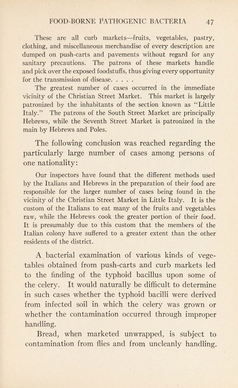 These are all curb markets—fruits, vegetables, pastry, clothing, and miscellaneous merchandise of every description are dumped on push-carts and pavements without regard for any sanitary precautions. The patrons of these markets handle and pick over the exposed foodstuffs, thus giving every opportunity for the transmission of disease. The greatest number of cases occurred in the immediate vicinity of the Christian Street Market. This market is largely patronized by the inhabitants of the section known as “Little Italy.” The patrons of the South Street Market are principally Hebrews, while the Seventh Street Market is patronized in the main by Hebrews and Poles. The following conclusion was reached regarding the particularly large number of cases among persons of one nationality: Our inspectors have found that the different methods used by the Italians and Hebrews in the preparation of their food are responsible for the larger number of cases being found in the vicinity of the Christian Street Market in Little Italy. It is the custom of the Italians to eat many of the fruits and vegetables raw, while the Hebrews cook the greater portion of their food. It is presumably due to this custom that the members of the Italian colony have suffered to a greater extent than the other residents of the district. A bacterial examination of various kinds of vege¬ tables obtained from push-carts and curb markets led to the finding of the typhoid bacillus upon some of the celery. It would naturally be difficult to determine in such cases whether the typhoid bacilli were derived from infected soil in which the celery was grown or whether the contamination occurred through improper handling. Bread, when marketed unwrapped, is subject to contamination from flies and from uncleanly handling.