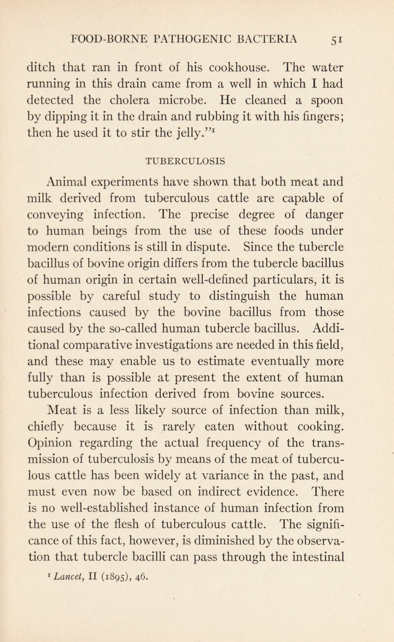 ditch that ran in front of his cookhouse. The water running in this drain came from a well in which I had detected the cholera microbe. He cleaned a spoon by dipping it in the drain and rubbing it with his fingers; then he used it to stir the jelly.”1 TUBERCULOSIS Animal experiments have shown that both meat and milk derived from tuberculous cattle are capable of conveying infection. The precise degree of danger to human beings from the use of these foods under modern conditions is still in dispute. Since the tubercle bacillus of bovine origin differs from the tubercle bacillus of human origin in certain well-defined particulars, it is possible by careful study to distinguish the human infections caused by the bovine bacillus from those caused by the so-called human tubercle bacillus. Addi¬ tional comparative investigations are needed in this field, and these may enable us to estimate eventually more fully than is possible at present the extent of human tuberculous infection derived from bovine sources. Meat is a less likely source of infection than milk, chiefly because it is rarely eaten without cooking. Opinion regarding the actual frequency of the trans¬ mission of tuberculosis by means of the meat of tubercu¬ lous cattle has been widely at variance in the past, and must even now be based on indirect evidence. There is no well-established instance of human infection from the use of the flesh of tuberculous cattle. The signifi¬ cance of this fact, however, is diminished by the observa¬ tion that tubercle bacilli can pass through the intestinal 1 Lancet, II (1895), 46.