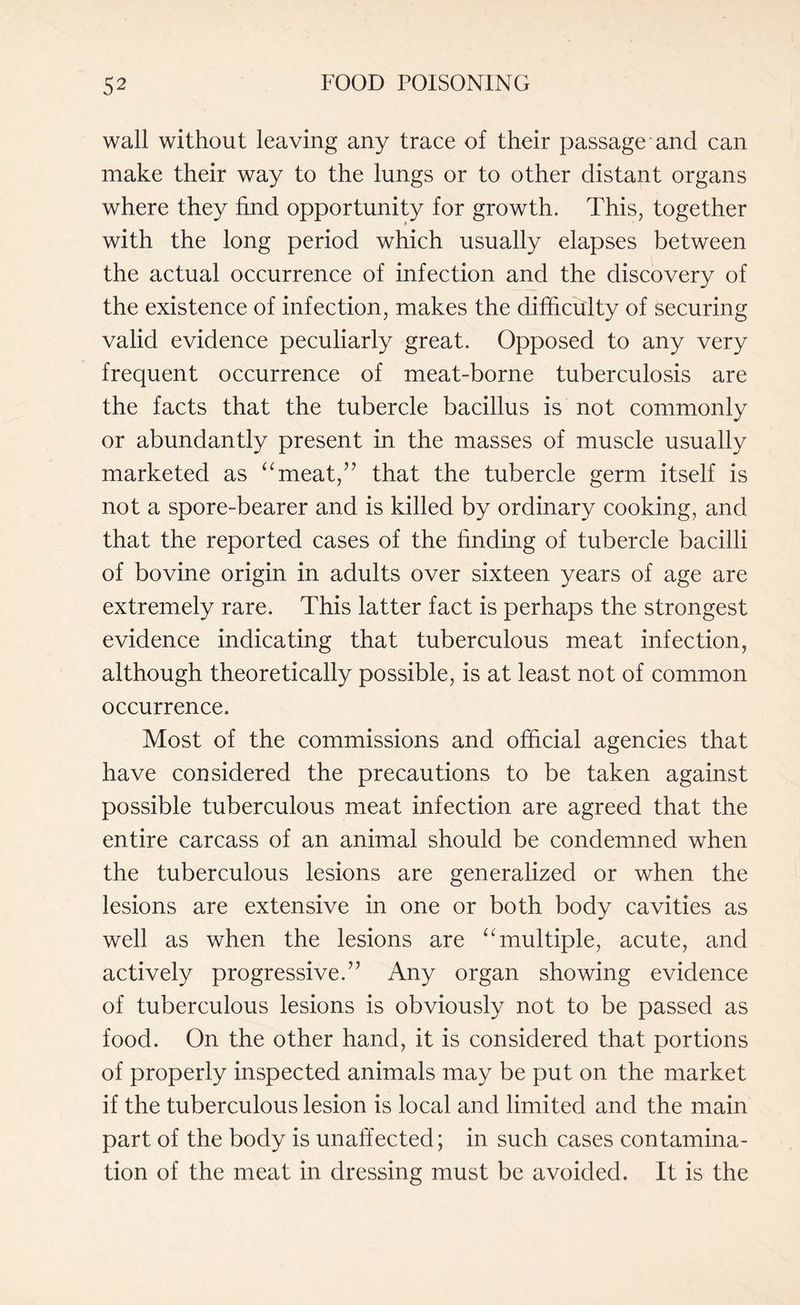 wall without leaving any trace of their passage and can make their way to the lungs or to other distant organs where they find opportunity for growth. This, together with the long period which usually elapses between the actual occurrence of infection and the discovery of the existence of infection, makes the difficulty of securing valid evidence peculiarly great. Opposed to any very frequent occurrence of meat-borne tuberculosis are the facts that the tubercle bacillus is not commonly or abundantly present in the masses of muscle usually marketed as “meat,” that the tubercle germ itself is not a spore-bearer and is killed by ordinary cooking, and that the reported cases of the finding of tubercle bacilli of bovine origin in adults over sixteen years of age are extremely rare. This latter fact is perhaps the strongest evidence indicating that tuberculous meat infection, although theoretically possible, is at least not of common occurrence. Most of the commissions and official agencies that have considered the precautions to be taken against possible tuberculous meat infection are agreed that the entire carcass of an animal should be condemned when the tuberculous lesions are generalized or when the lesions are extensive in one or both body cavities as well as when the lesions are “multiple, acute, and actively progressive.” Any organ showing evidence of tuberculous lesions is obviously not to be passed as food. On the other hand, it is considered that portions of properly inspected animals may be put on the market if the tuberculous lesion is local and limited and the main part of the body is unaffected; in such cases contamina¬ tion of the meat in dressing must be avoided. It is the