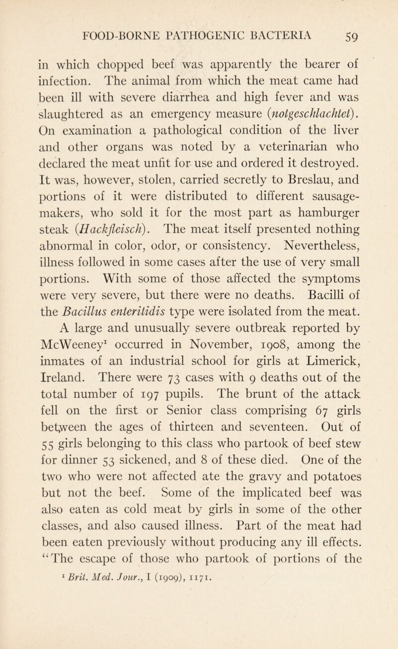 in which chopped beef was apparently the bearer of infection. The animal from which the meat came had been ill with severe diarrhea and high fever and was slaughtered as an emergency measure (notgeschlachtet). On examination a pathological condition of the liver and other organs was noted by a veterinarian who declared the meat unfit for use and ordered it destroyed. It was, however, stolen, carried secretly to Breslau, and portions of it were distributed to different sausage- makers, who sold it for the most part as hamburger steak (.Hackjleisch). The meat itself presented nothing abnormal in color, odor, or consistency. Nevertheless, illness followed in some cases after the use of very small portions. With some of those affected the symptoms were very severe, but there were no deaths. Bacilli of the Bacillus enteritidis type were isolated from the meat. A large and unusually severe outbreak reported by McWeeney1 occurred in November, 1908, among the inmates of an industrial school for girls at Limerick, Ireland. There were 73 cases with 9 deaths out of the total number of 197 pupils. The brunt of the attack fell on the first or Senior class comprising 67 girls between the ages of thirteen and seventeen. Out of 55 girls belonging to this class who partook of beef stew for dinner 53 sickened, and 8 of these died. One of the two who were not affected ate the gravy and potatoes but not the beef. Some of the implicated beef was also eaten as cold meat by girls in some of the other classes, and also caused illness. Part of the meat had been eaten previously without producing any ill effects. 4‘The escape of those who partook of portions of the 1 Brit. Med. Jour., I (1909), 1171.