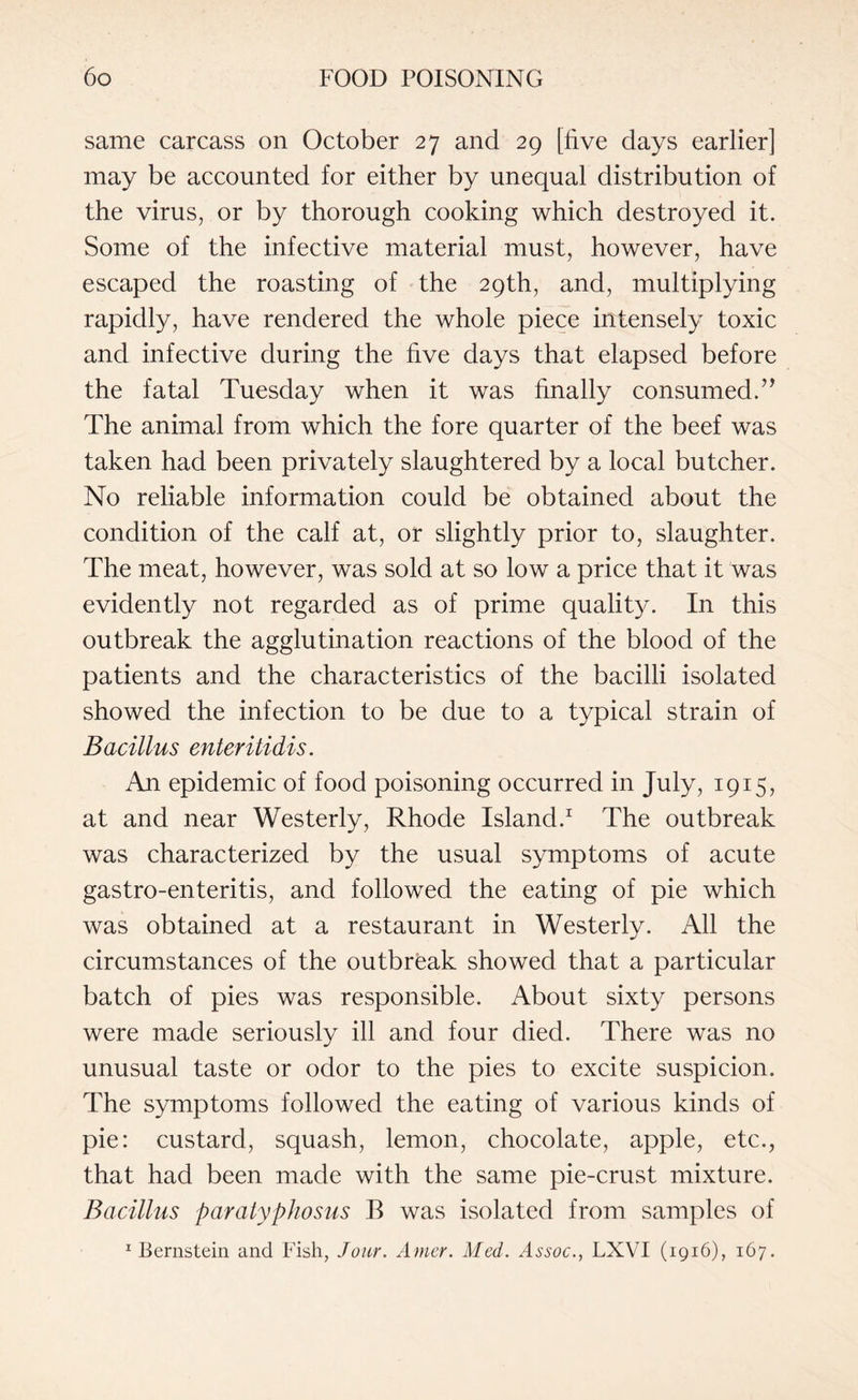 same carcass on October 27 and 29 [five days earlier] may be accounted for either by unequal distribution of the virus, or by thorough cooking which destroyed it. Some of the infective material must, however, have escaped the roasting of the 29th, and, multiplying rapidly, have rendered the whole piece intensely toxic and infective during the five days that elapsed before the fatal Tuesday when it was finally consumed.” The animal from which the fore quarter of the beef was taken had been privately slaughtered by a local butcher. No reliable information could be obtained about the condition of the calf at, or slightly prior to, slaughter. The meat, however, was sold at so low a price that it was evidently not regarded as of prime quality. In this outbreak the agglutination reactions of the blood of the patients and the characteristics of the bacilli isolated showed the infection to be due to a typical strain of Bacillus enteritidis. An epidemic of food poisoning occurred in July, 1915, at and near Westerly, Rhode Island.1 The outbreak was characterized by the usual symptoms of acute gastro-enteritis, and followed the eating of pie which was obtained at a restaurant in Westerly. All the circumstances of the outbreak showed that a particular batch of pies was responsible. About sixty persons were made seriously ill and four died. There was no unusual taste or odor to the pies to excite suspicion. The symptoms followed the eating of various kinds of pie: custard, squash, lemon, chocolate, apple, etc., that had been made with the same pie-crust mixture. Bacillus paratyphosus B was isolated from samples of