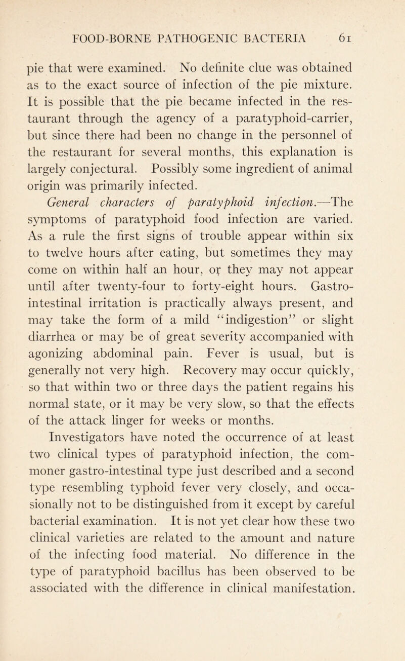 pie that were examined. No definite clue was obtained as to the exact source of infection of the pie mixture. It is possible that the pie became infected in the res¬ taurant through the agency of a paratyphoid-carrier, but since there had been no change in the personnel of the restaurant for several months, this explanation is largely conjectural. Possibly some ingredient of animal origin was primarily infected. General characters of paratyphoid infection.—The symptoms of paratyphoid food infection are varied. As a rule the first signs of trouble appear within six to twelve hours after eating, but sometimes they may come on within half an hour, or they may not appear until after twenty-four to forty-eight hours. Gastro¬ intestinal irritation is practically always present, and may take the form of a mild “indigestion7’ or slight diarrhea or may be of great severity accompanied with agonizing abdominal pain. Fever is usual, but is generally not very high. Recovery may occur quickly, so that within two or three days the patient regains his normal state, or it may be very slow, so that the effects of the attack linger for weeks or months. Investigators have noted the occurrence of at least two clinical types of paratyphoid infection, the com¬ moner gastro-intestinal type just described and a second type resembling typhoid fever very closely, and occa¬ sionally not to be distinguished from it except by careful bacterial examination. It is not yet clear how these two clinical varieties are related to the amount and nature of the infecting food material. No difference in the type of paratyphoid bacillus has been observed to be associated with the difference in clinical manifestation.