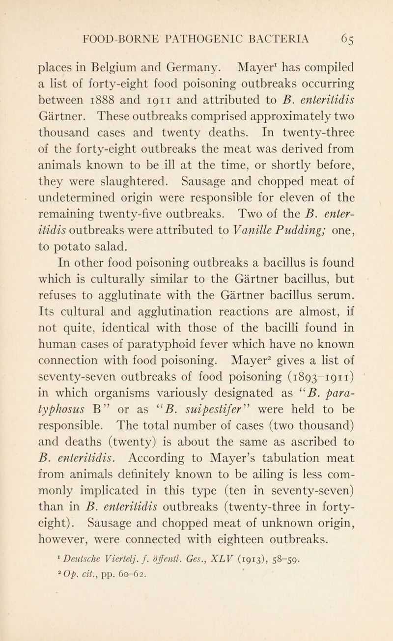 places in Belgium and Germany. Mayer1 has compiled a list of forty-eight food poisoning outbreaks occurring between 1888 and 1911 and attributed to B. enteritidis Gartner. These outbreaks comprised approximately two thousand cases and twenty deaths. In twenty-three of the forty-eight outbreaks the meat was derived from animals known to be ill at the time, or shortly before, they were slaughtered. Sausage and chopped meat of undetermined origin were responsible for eleven of the remaining twenty-five outbreaks. Two of the B. enter¬ itidis outbreaks were attributed to Vanille Pudding; one, to potato salad. In other food poisoning outbreaks a bacillus is found which is culturally similar to the Gartner bacillus, but refuses to agglutinate with the Gartner bacillus serum. Its cultural and agglutination reactions are almost, if not quite, identical with those of the bacilli found in human cases of paratyphoid fever which have no known connection with food poisoning. Mayer2 gives a list of seventy-seven outbreaks of food poisoning (1893-1911) in which organisms variously designated as UB. par ci¬ typhosus B” or as UB. suipestifer” were held to be responsible. The total number of cases (two thousand) and deaths (twenty) is about the same as ascribed to B. enteritidis. According to Mayer’s tabulation meat from animals definitely known to be ailing is less com¬ monly implicated in this type (ten in seventy-seven) than in B. enteritidis outbreaks (twenty-three in forty- eight). Sausage and chopped meat of unknown origin, however, were connected with eighteen outbreaks. 1 Deutsche Viertelj.f. offentl. Ges., XLV (1913), 58-59. 2 Op. cit., pp. 60-62.