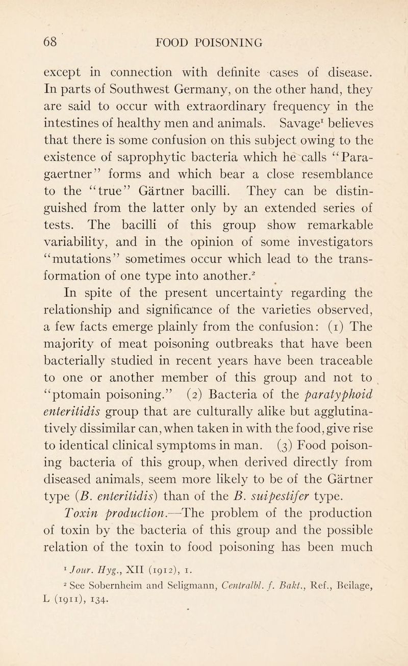 except in connection with definite cases of disease. In parts of Southwest Germany, on the other hand, they are said to occur with extraordinary frequency in the intestines of healthy men and animals. Savage1 believes that there is some confusion on this subject owing to the existence of saprophytic bacteria which he calls “Para- gaertner” forms and which bear a close resemblance to the “true” Gartner bacilli. They can be distin¬ guished from the latter only by an extended series of tests. The bacilli of this group show remarkable variability, and in the opinion of some investigators “mutations” sometimes occur which lead to the trans¬ formation of one type into another.2 In spite of the present uncertainty regarding the relationship and significance of the varieties observed, a few facts emerge plainly from the confusion: (i) The majority of meat poisoning outbreaks that have been bacterially studied in recent years have been traceable to one or another member of this group and not to “ptomain poisoning.” (2) Bacteria of the paratyphoid enteritidis group that are culturally alike but agglutina- tively dissimilar can, when taken in with the food, give rise to identical clinical symptoms in man. (3) Food poison¬ ing bacteria of this group, when derived directly from diseased animals, seem more likely to be of the Gartner type (B. enteritidis) than of the B. suipestifer type. Toxin production.—-The problem of the production of toxin by the bacteria of this group and the possible relation of the toxin to food poisoning has been much 1 Jour. Hyg., XII (1912), 1. 2 See Sobernheim and Seligmann, Centralbl. f. Bakt., Ref., Beilage, L (1911), 134-