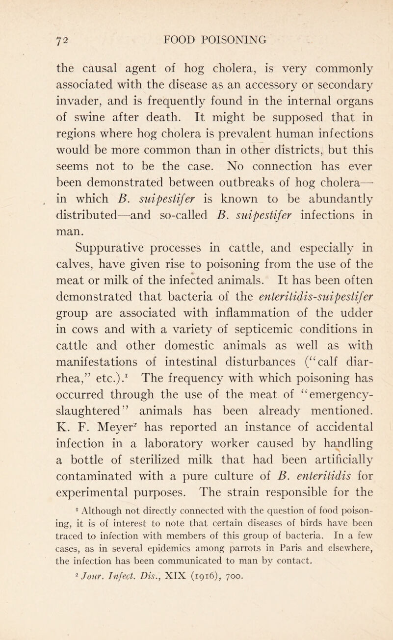 the causal agent of hog cholera, is very commonly associated with the disease as an accessory or secondary invader, and is frequently found in the internal organs of swine after death. It might be supposed that in regions where hog cholera is prevalent human infections would be more common than in other districts, but this seems not to be the case. No connection has ever been demonstrated between outbreaks of hog cholera— in which B. suipestifer is known to be abundantly distributed—and so-called B. suipestifer infections in man. Suppurative processes in cattle, and especially in calves, have given rise to poisoning from the use of the meat or milk of the infected animals. It has been often demonstrated that bacteria of the enteritidis-suipestifer group are associated with inflammation of the udder in cows and with a variety of septicemic conditions in cattle and other domestic animals as well as with manifestations of intestinal disturbances (“calf diar¬ rhea,” etc.).1 The frequency with which poisoning has occurred through the use of the meat of “emergency- slaughtered” animals has been already mentioned. K. F. Meyer2 has reported an instance of accidental infection in a laboratory worker caused by handling a bottle of sterilized milk that had been artificially contaminated with a pure culture of B. enteritidis for experimental purposes. The strain responsible for the 1 Although not directly connected with the question of food poison¬ ing, it is of interest to note that certain diseases of birds have been traced to infection with members of this group of bacteria. In a few cases, as in several epidemics among parrots in Paris and elsewhere, the infection has been communicated to man by contact.
