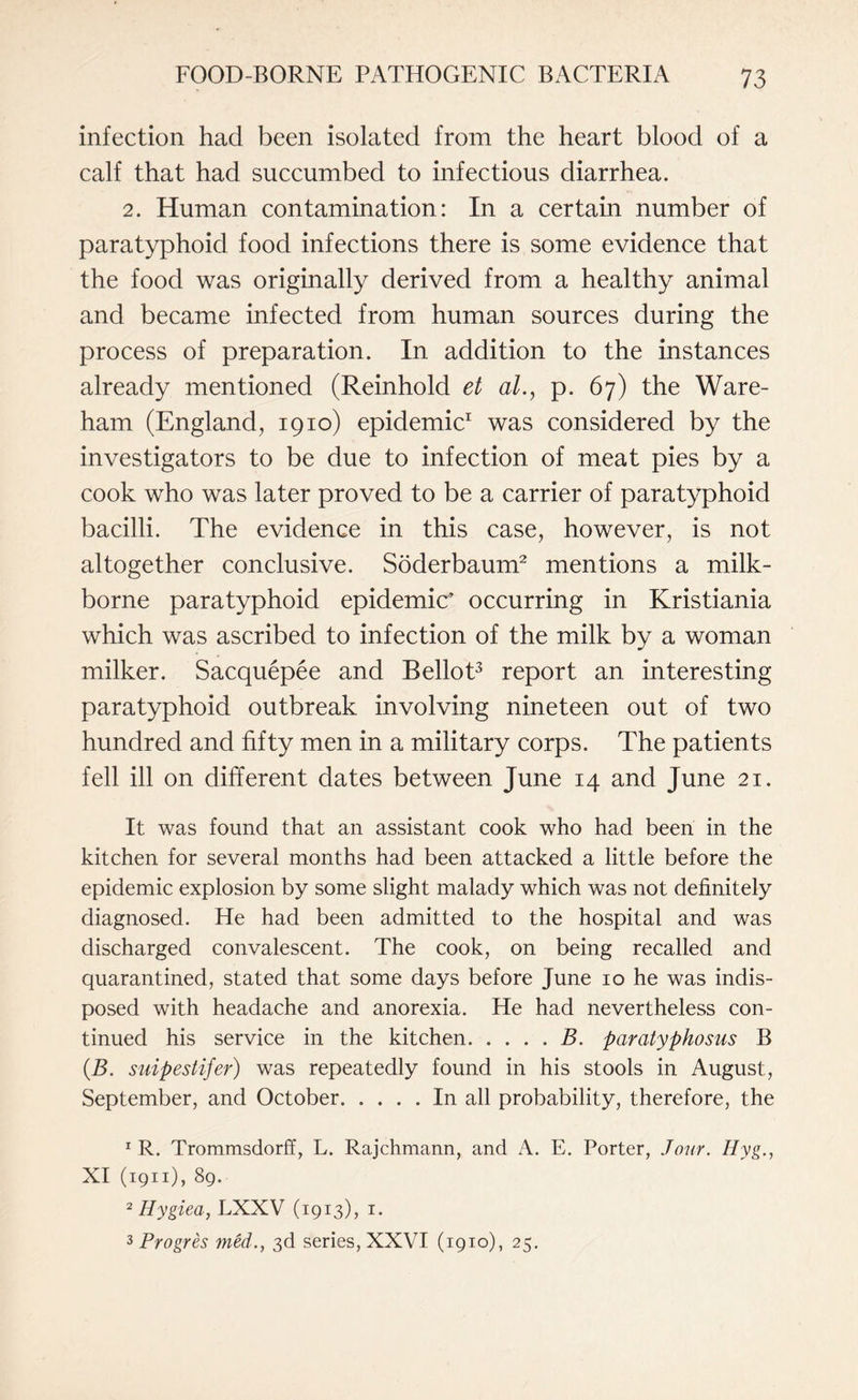 infection had been isolated from the heart blood of a calf that had succumbed to infectious diarrhea. 2. Human contamination: In a certain number of paratyphoid food infections there is some evidence that the food was originally derived from a healthy animal and became infected from human sources during the process of preparation. In addition to the instances already mentioned (Reinhold et al., p. 67) the Ware- ham (England, 1910) epidemic1 was considered by the investigators to be due to infection of meat pies by a cook who was later proved to be a carrier of paratyphoid bacilli. The evidence in this case, however, is not altogether conclusive. Soderbaum2 mentions a milk- borne paratyphoid epidemic’ occurring in Kristiania which was ascribed to infection of the milk by a woman milker. Sacquepee and Bellot3 report an interesting paratyphoid outbreak involving nineteen out of two hundred and fifty men in a military corps. The patients fell ill on different dates between June 14 and June 21. It was found that an assistant cook who had been in the kitchen for several months had been attacked a little before the epidemic explosion by some slight malady which was not definitely diagnosed. He had been admitted to the hospital and was discharged convalescent. The cook, on being recalled and quarantined, stated that some days before June 10 he was indis¬ posed with headache and anorexia. He had nevertheless con¬ tinued his service in the kitchen.B. paratyphosus B (B. suipestifer) was repeatedly found in his stools in August, September, and October.In all probability, therefore, the 1 R. Trommsdorff, L. Rajchmann, and A. E. Porter, Jour. Hyg., XI (1911), 89. 2 Hygiea, LXXV (1913), 1. 3 Progres med., 3d series, XXVI (1910), 25.