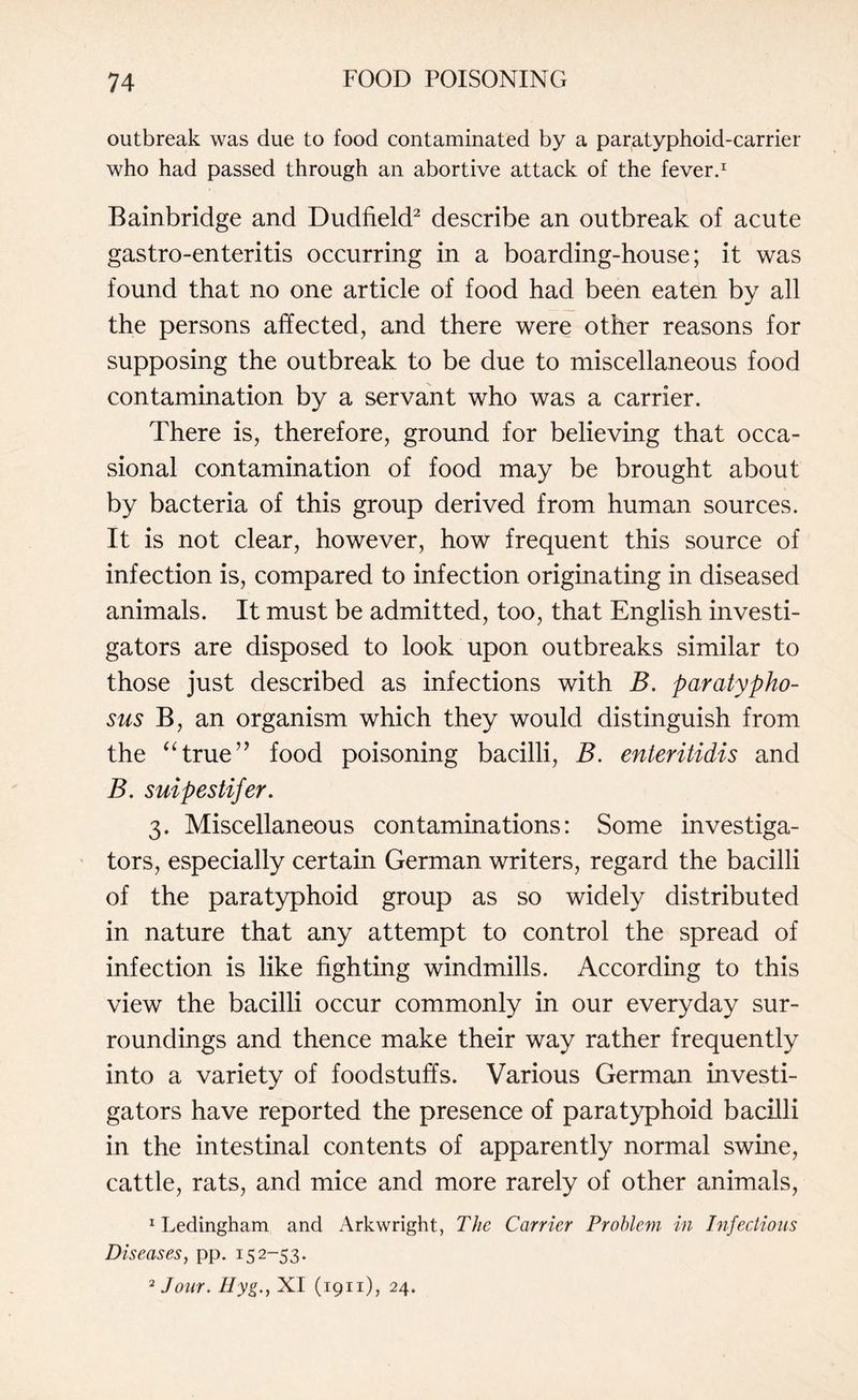 outbreak was due to food contaminated by a paratyphoid-carrier who had passed through an abortive attack of the fever.1 Bainbridge and Dudfield2 describe an outbreak of acute gastro-enteritis occurring in a boarding-house; it was found that no one article of food had been eaten by all the persons affected, and there were other reasons for supposing the outbreak to be due to miscellaneous food contamination by a servant who was a carrier. There is, therefore, ground for believing that occa¬ sional contamination of food may be brought about by bacteria of this group derived from human sources. It is not clear, however, how frequent this source of infection is, compared to infection originating in diseased animals. It must be admitted, too, that English investi¬ gators are disposed to look upon outbreaks similar to those just described as infections with B. paratypho- sus B, an organism which they would distinguish from the “true” food poisoning bacilli, B. enteritidis and B. suipestifer. 3. Miscellaneous contaminations: Some investiga¬ tors, especially certain German writers, regard the bacilli of the paratyphoid group as so widely distributed in nature that any attempt to control the spread of infection is like fighting windmills. According to this view the bacilli occur commonly in our everyday sur¬ roundings and thence make their way rather frequently into a variety of foodstuffs. Various German investi¬ gators have reported the presence of paratyphoid bacilli in the intestinal contents of apparently normal swine, cattle, rats, and mice and more rarely of other animals, 1 Ledingham and Arkwright, The Carrier Problem in Injections Diseases, pp. 152-53. 2 Jour. Hyg., XI (1911), 24.