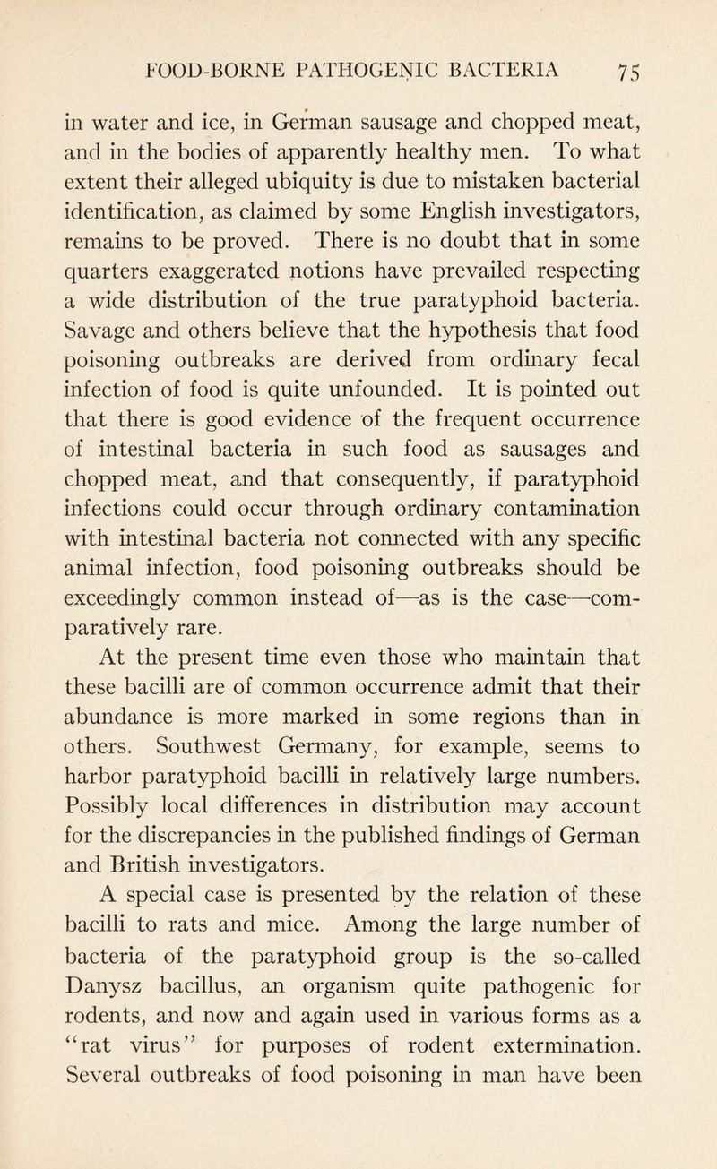 in water and ice, in German sausage and chopped meat, and in the bodies of apparently healthy men. To what extent their alleged ubiquity is due to mistaken bacterial identification, as claimed by some English investigators, remains to be proved. There is no doubt that in some quarters exaggerated notions have prevailed respecting a wide distribution of the true paratyphoid bacteria. Savage and others believe that the hypothesis that food poisoning outbreaks are derived from ordinary fecal infection of food is quite unfounded. It is pointed out that there is good evidence of the frequent occurrence of intestinal bacteria in such food as sausages and chopped meat, and that consequently, if paratyphoid infections could occur through ordinary contamination with intestinal bacteria not connected with any specific animal infection, food poisoning outbreaks should be exceedingly common instead of—as is the case—-com¬ paratively rare. At the present time even those who maintain that these bacilli are of common occurrence admit that their abundance is more marked in some regions than in others. Southwest Germany, for example, seems to harbor paratyphoid bacilli in relatively large numbers. Possibly local differences in distribution may account for the discrepancies in the published findings of German and British investigators. A special case is presented by the relation of these bacilli to rats and mice. Among the large number of bacteria of the paratyphoid group is the so-called Danysz bacillus, an organism quite pathogenic for rodents, and now and again used in various forms as a “rat virus1’ for purposes of rodent extermination. Several outbreaks of food poisoning in man have been