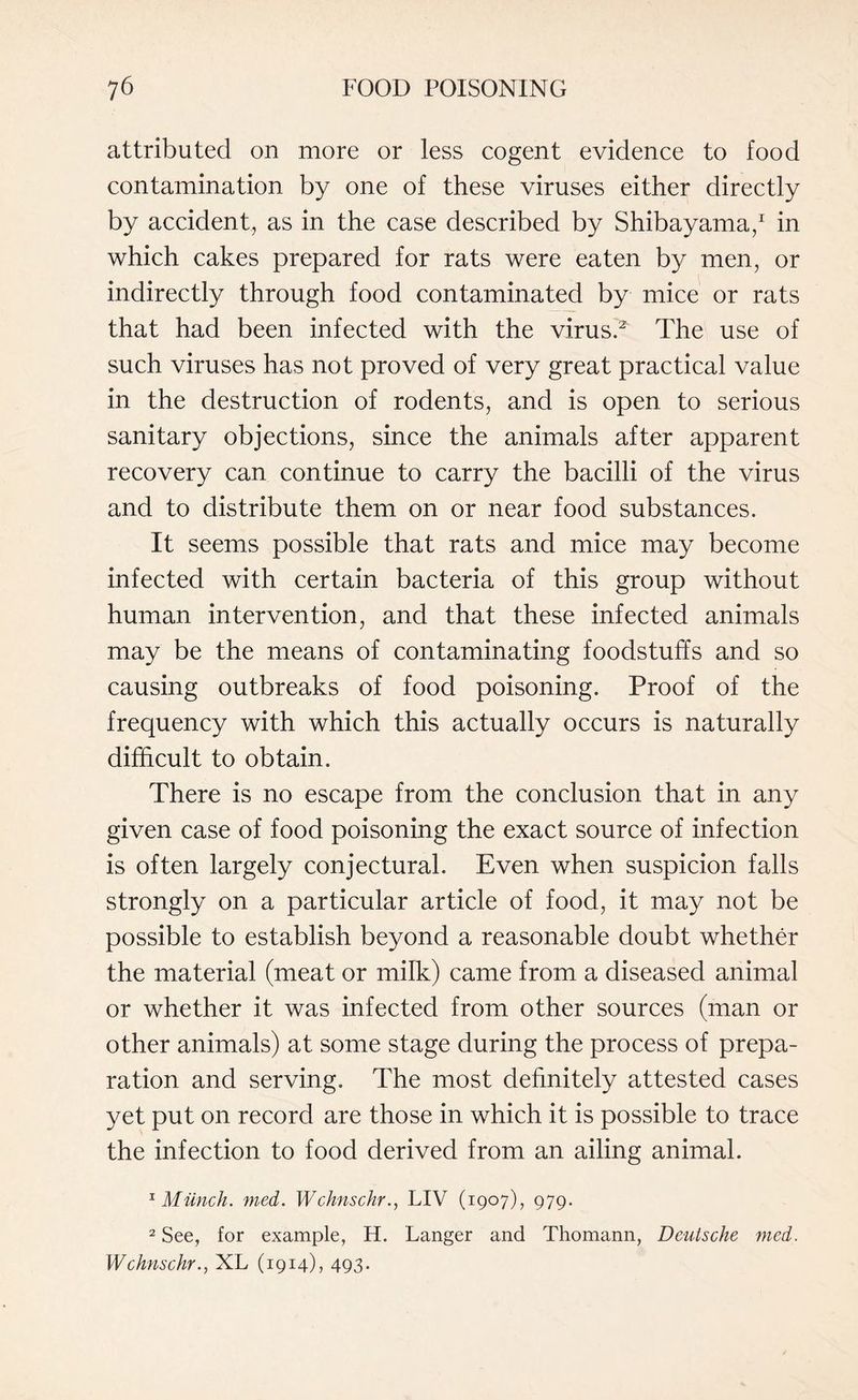 attributed on more or less cogent evidence to food contamination by one of these viruses either directly by accident, as in the case described by Shibayama,1 in which cakes prepared for rats were eaten by men, or indirectly through food contaminated by mice or rats that had been infected with the virus.2' The use of such viruses has not proved of very great practical value in the destruction of rodents, and is open to serious sanitary objections, since the animals after apparent recovery can continue to carry the bacilli of the virus and to distribute them on or near food substances. It seems possible that rats and mice may become infected with certain bacteria of this group without human intervention, and that these infected animals may be the means of contaminating foodstuffs and so causing outbreaks of food poisoning. Proof of the frequency with which this actually occurs is naturally difficult to obtain. There is no escape from the conclusion that in any given case of food poisoning the exact source of infection is often largely conjectural. Even when suspicion falls strongly on a particular article of food, it may not be possible to establish beyond a reasonable doubt whether the material (meat or milk) came from a diseased animal or whether it was infected from other sources (man or other animals) at some stage during the process of prepa¬ ration and serving. The most definitely attested cases yet put on record are those in which it is possible to trace the infection to food derived from an ailing animal. x Munch, med. WchnschrLIV (1907), 979. 2 See, for example, H. Langer and Thomann, Deutsche med. WchnschrXL (1914), 493.