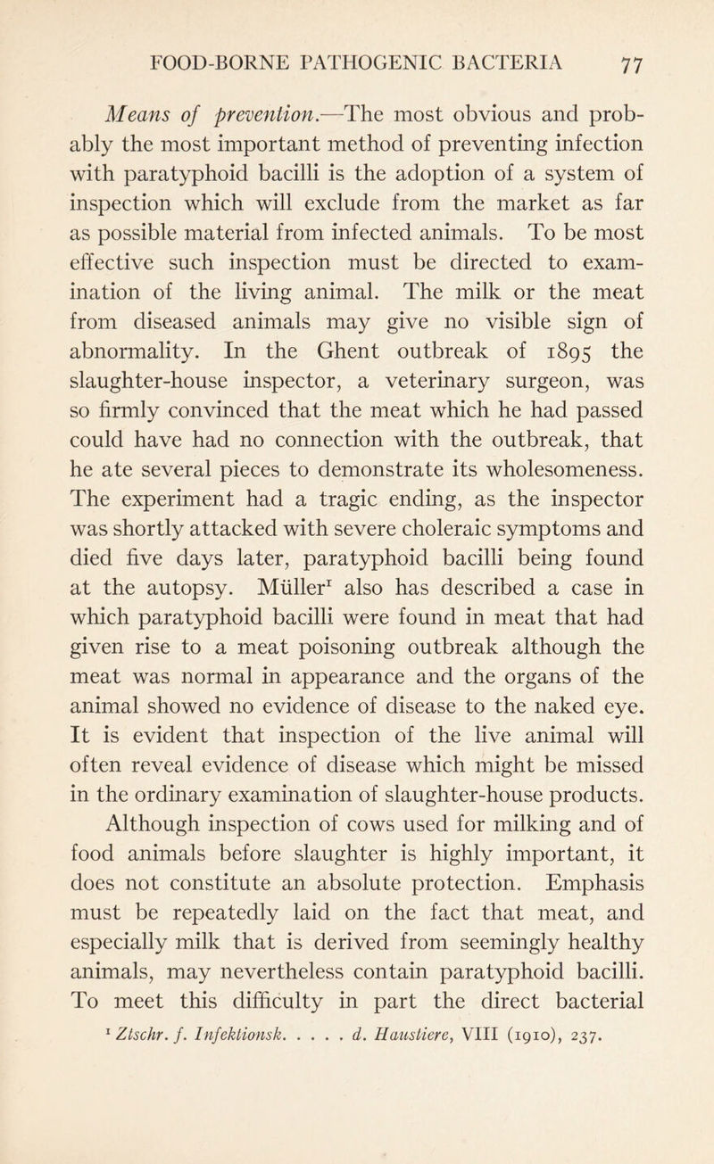 Means of prevention.—The most obvious and prob¬ ably the most important method of preventing infection with paratyphoid bacilli is the adoption of a system of inspection which will exclude from the market as far as possible material from infected animals. To be most effective such inspection must be directed to exam¬ ination of the living animal. The milk or the meat from diseased animals may give no visible sign of abnormality. In the Ghent outbreak of 1895 the slaughter-house inspector, a veterinary surgeon, was so firmly convinced that the meat which he had passed could have had no connection with the outbreak, that he ate several pieces to demonstrate its wholesomeness. The experiment had a tragic ending, as the inspector was shortly attacked with severe choleraic symptoms and died five days later, paratyphoid bacilli being found at the autopsy. Muller1 also has described a case in which paratyphoid bacilli were found in meat that had given rise to a meat poisoning outbreak although the meat was normal in appearance and the organs of the animal showed no evidence of disease to the naked eye. It is evident that inspection of the live animal will often reveal evidence of disease which might be missed in the ordinary examination of slaughter-house products. Although inspection of cows used for milking and of food animals before slaughter is highly important, it does not constitute an absolute protection. Emphasis must be repeatedly laid on the fact that meat, and especially milk that is derived from seemingly healthy animals, may nevertheless contain paratyphoid bacilli. To meet this difficulty in part the direct bacterial 1 Ztschr. f. Infektionsk.d. Haustiere, VIII (1910), 237.