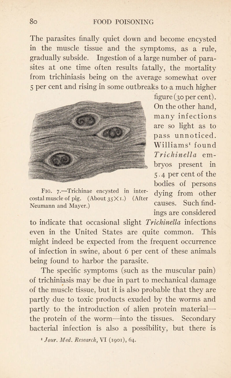 The parasites finally quiet down and become encysted in the muscle tissue and the symptoms, as a rule, gradually subside. Ingestion of a large number of para¬ sites at one time often results fatally, the mortality from trichiniasis being on the average somewhat over 5 per cent and rising in some outbreaks to a much higher figure (30 per cent). On the other hand, many infections are so light as to pass unnoticed. Williams1 found Trichinella em¬ bryos present in 5.4 per cent of the bodies of persons dying from other causes. Such find¬ ings are considered to indicate that occasional slight Trichinella infections even in the United States are quite common. This might indeed be expected from the frequent occurrence of infection in swine, about 6 per cent of these animals being found to harbor the parasite. The specific symptoms (such as the muscular pain) of trichiniasis may be due in part to mechanical damage of the muscle tissue, but it is also probable that they are partly due to toxic products exuded by the worms and partly to the introduction of alien protein material— the protein of the worm—into the tissues. Secondary bacterial infection is also a possibility, but there is 1 Jour. Med. Research, VI (1901), 64. tevXWt 4::.: 4 * 18|S wSiKte a S? * ' Fig. 7.—Trichinae encysted in inter¬ costal muscle of pig. (About 35X1.) (After Neumann and Mayer.)