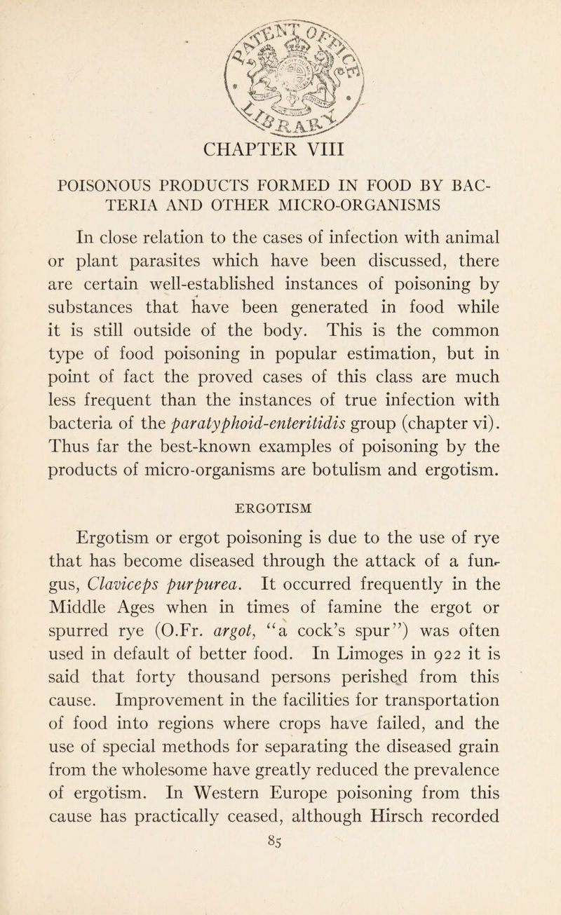 CHAPTER VIII POISONOUS PRODUCTS FORMED IN FOOD BY BAC¬ TERIA AND OTHER MICRO-ORGANISMS In close relation to the cases of infection with animal or plant parasites which have been discussed, there are certain well-established instances of poisoning by substances that have been generated in food while it is still outside of the body. This is the common type of food poisoning in popular estimation, but in point of fact the proved cases of this class are much less frequent than the instances of true infection with bacteria of the paratyphoid-enteritidis group (chapter vi). Thus far the best-known examples of poisoning by the products of micro-organisms are botulism and ergotism. ERGOTISM Ergotism or ergot poisoning is due to the use of rye that has become diseased through the attack of a fun¬ gus, Claviceps purpurea. It occurred frequently in the Middle Ages when in times of famine the ergot or spurred rye (O.Fr. argot, aa cock’s spur”) was often used in default of better food. In Limoges in 922 it is said that forty thousand persons perished from this cause. Improvement in the facilities for transportation of food into regions where crops have failed, and the use of special methods for separating the diseased grain from the wholesome have greatly reduced the prevalence of ergotism. In Western Europe poisoning from this cause has practically ceased, although Hirsch recorded