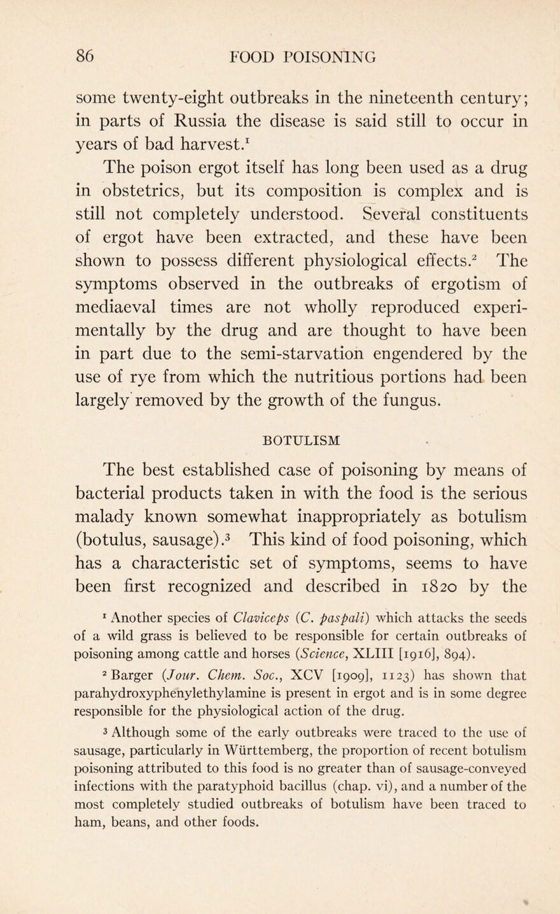some twenty-eight outbreaks in the nineteenth century; in parts of Russia the disease is said still to occur in years of bad harvest.1 The poison ergot itself has long been used as a drug in obstetrics, but its composition is complex and is still not completely understood. Several constituents of ergot have been extracted, and these have been shown to possess different physiological effects.2 The symptoms observed in the outbreaks of ergotism of mediaeval times are not wholly reproduced experi¬ mentally by the drug and are thought to have been in part due to the semi-starvation engendered by the use of rye from which the nutritious portions had been largely removed by the growth of the fungus. BOTULISM The best established case of poisoning by means of bacterial products taken in with the food is the serious malady known somewhat inappropriately as botulism (botulus, sausage) .3 This kind of food poisoning, which has a characteristic set of symptoms, seems to have been first recognized and described in 1820 by the 1 Another species of Claviceps (C. pas poll) which attacks the seeds of a wild grass is believed to be responsible for certain outbreaks of poisoning among cattle and horses (Science, XLIII [1916], 894). 2 Barger (Jour. Chem. Soc., XCV [1909], 1123) has shown that parahydroxyphenylethylamine is present in ergot and is in some degree responsible for the physiological action of the drug. 3 Although some of the early outbreaks were traced to the use of sausage, particularly in Wiirttemberg, the proportion of recent botulism poisoning attributed to this food is no greater than of sausage-conveyed infections with the paratyphoid bacillus (chap, vi), and a number of the most completely studied outbreaks of botulism have been traced to ham, beans, and other foods.