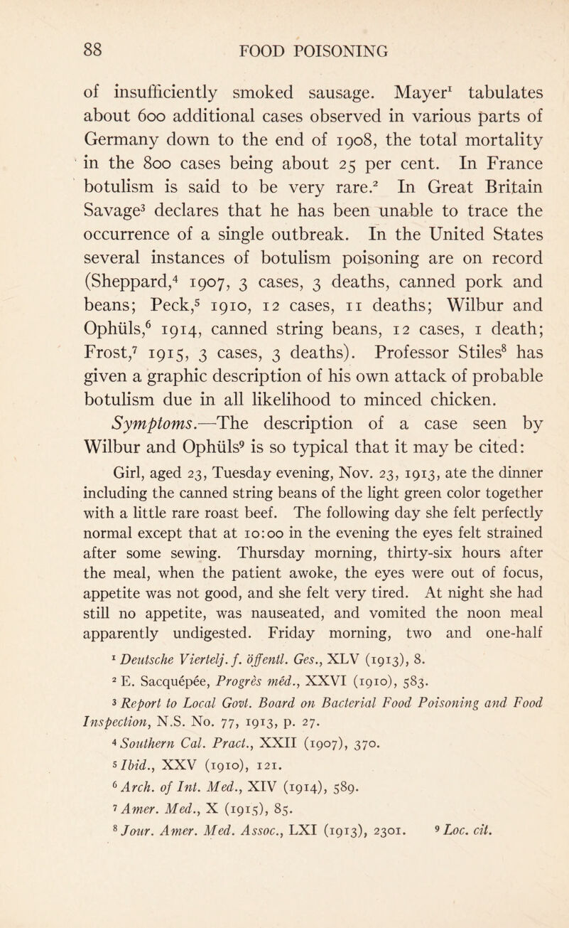 of insufficiently smoked sausage. Mayer1 tabulates about 600 additional cases observed in various parts of Germany down to the end of 1908, the total mortality in the 800 cases being about 25 per cent. In France botulism is said to be very rare.2 In Great Britain Savage3 declares that he has been unable to trace the occurrence of a single outbreak. In the United States several instances of botulism poisoning are on record (Sheppard,4 1907, 3 cases, 3 deaths, canned pork and beans; Peck,5 1910, 12 cases, n deaths; Wilbur and Ophuls,6 1914, canned string beans, 12 cases, 1 death; Frost,7 1915, 3 cases, 3 deaths). Professor Stiles8 has given a graphic description of his own attack of probable botulism due in all likelihood to minced chicken. Symptoms.—The description of a case seen by Wilbur and Ophuls9 is so typical that it may be cited: Girl, aged 23, Tuesday evening, Nov. 23, 1913, ate the dinner including the canned string beans of the light green color together with a little rare roast beef. The following day she felt perfectly normal except that at 10:00 in the evening the eyes felt strained after some sewing. Thursday morning, thirty-six hours after the meal, when the patient awoke, the eyes were out of focus, appetite was not good, and she felt very tired. At night she had still no appetite, was nauseated, and vomited the noon meal apparently undigested. Friday morning, two and one-half 1 Deutsche Viertelj.f. ojfentl. Ges., XLV (1913), 8. 2 E. Sacquepee, Progres med., XXVI (1910), 583. 3 Report to Local Govt. Board on Bacterial Food Poisoning and Food Inspection, N.S. No. 77, 1913, p. 27. 4 Southern Cal. Pract., XXII (1907), 370. 5 Ibid., XXV (1910), 121. 6 Arch, of Int. Med., XIV (1914), 589. 7 Amer. Med., X (1915), 85.