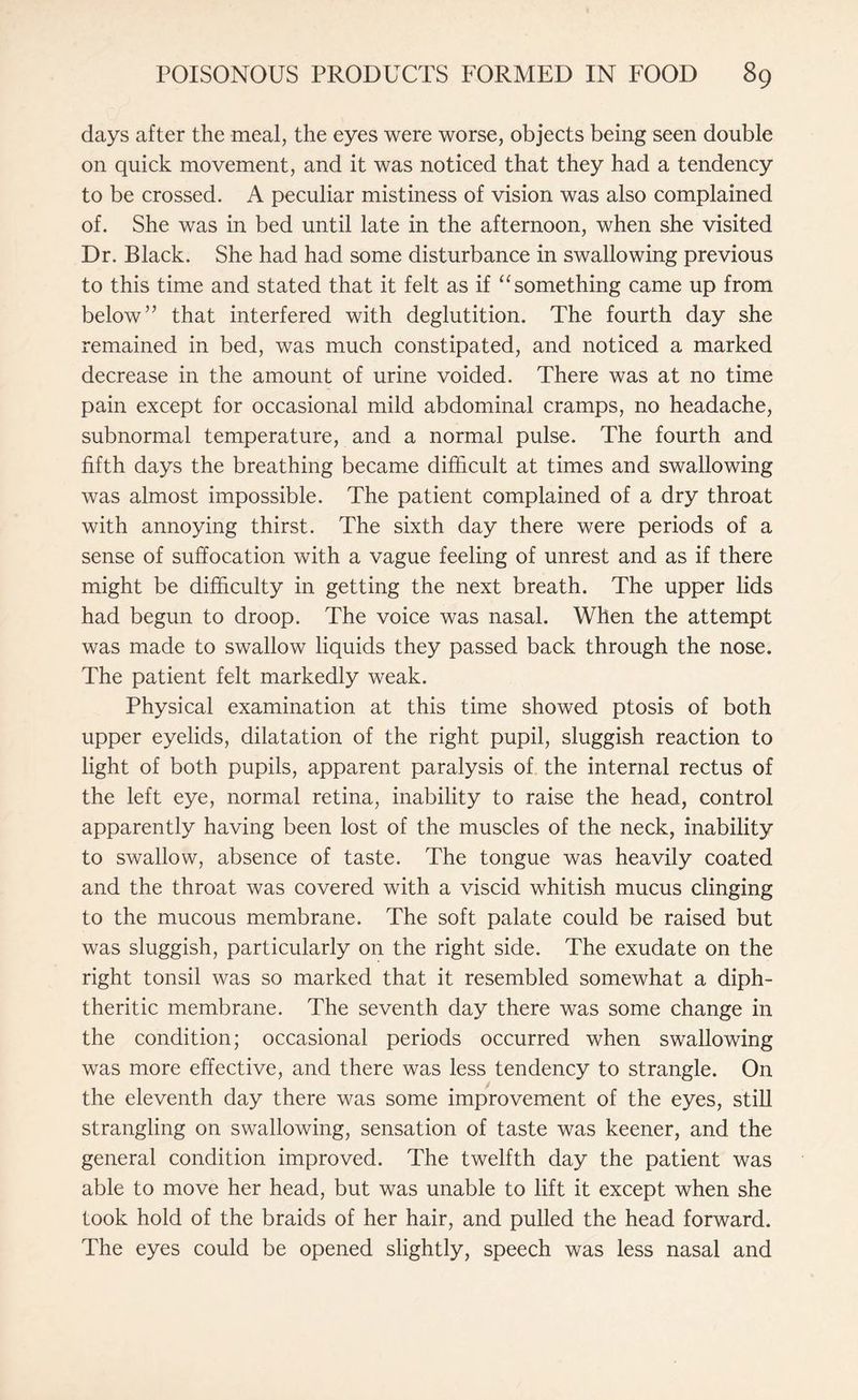 days after the meal, the eyes were worse, objects being seen double on quick movement, and it was noticed that they had a tendency to be crossed. A peculiar mistiness of vision was also complained of. She was in bed until late in the afternoon, when she visited Dr. Black. She had had some disturbance in swallowing previous to this time and stated that it felt as if “something came up from below” that interfered with deglutition. The fourth day she remained in bed, was much constipated, and noticed a marked decrease in the amount of urine voided. There was at no time pain except for occasional mild abdominal cramps, no headache, subnormal temperature, and a normal pulse. The fourth and fifth days the breathing became difficult at times and swallowing was almost impossible. The patient complained of a dry throat with annoying thirst. The sixth day there were periods of a sense of suffocation with a vague feeling of unrest and as if there might be difficulty in getting the next breath. The upper lids had begun to droop. The voice was nasal. When the attempt was made to swallow liquids they passed back through the nose. The patient felt markedly weak. Physical examination at this time showed ptosis of both upper eyelids, dilatation of the right pupil, sluggish reaction to light of both pupils, apparent paralysis of the internal rectus of the left eye, normal retina, inability to raise the head, control apparently having been lost of the muscles of the neck, inability to swallow, absence of taste. The tongue was heavily coated and the throat was covered with a viscid whitish mucus clinging to the mucous membrane. The soft palate could be raised but was sluggish, particularly on the right side. The exudate on the right tonsil was so marked that it resembled somewhat a diph¬ theritic membrane. The seventh day there was some change in the condition; occasional periods occurred when swallowing was more effective, and there was less tendency to strangle. On the eleventh day there was some improvement of the eyes, still strangling on swallowing, sensation of taste was keener, and the general condition improved. The twelfth day the patient was able to move her head, but was unable to lift it except when she took hold of the braids of her hair, and pulled the head forward. The eyes could be opened slightly, speech was less nasal and