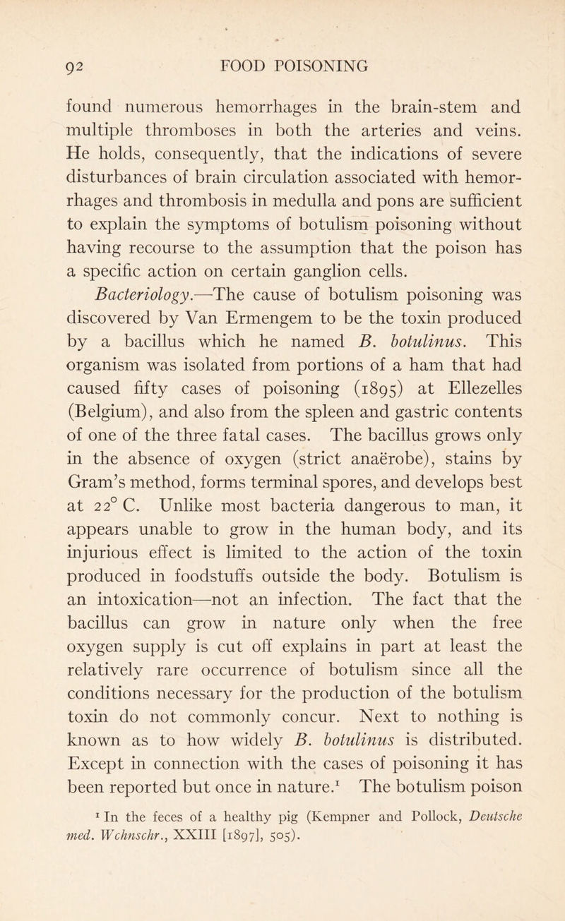 found numerous hemorrhages in the brain-stem and multiple thromboses in both the arteries and veins. He holds, consequently, that the indications of severe disturbances of brain circulation associated with hemor¬ rhages and thrombosis in medulla and pons are sufficient to explain the symptoms of botulism poisoning without having recourse to the assumption that the poison has a specific action on certain ganglion cells. Bacteriology.-—-The cause of botulism poisoning was discovered by Van Ermengem to be the toxin produced by a bacillus which he named B. botulinus. This organism was isolated from portions of a ham that had caused fifty cases of poisoning (1895) at Ellezelles (Belgium), and also from the spleen and gastric contents of one of the three fatal cases. The bacillus grows only in the absence of oxygen (strict anaerobe), stains by Gram’s method, forms terminal spores, and develops best at 220 C. Unlike most bacteria dangerous to man, it appears unable to grow in the human body, and its injurious effect is limited to the action of the toxin produced in foodstuffs outside the body. Botulism is an intoxication—-not an infection. The fact that the bacillus can grow in nature only when the free oxygen supply is cut off explains in part at least the relatively rare occurrence of botulism since all the conditions necessary for the production of the botulism toxin do not commonly concur. Next to nothing is known as to how widely B. botulinus is distributed. Except in connection with the cases of poisoning it has been reported but once in nature.1 The botulism poison 1 In the feces of a healthy pig (Kempner and Pollock, Deutsche med. WchnschrXXIII [1897], 505).