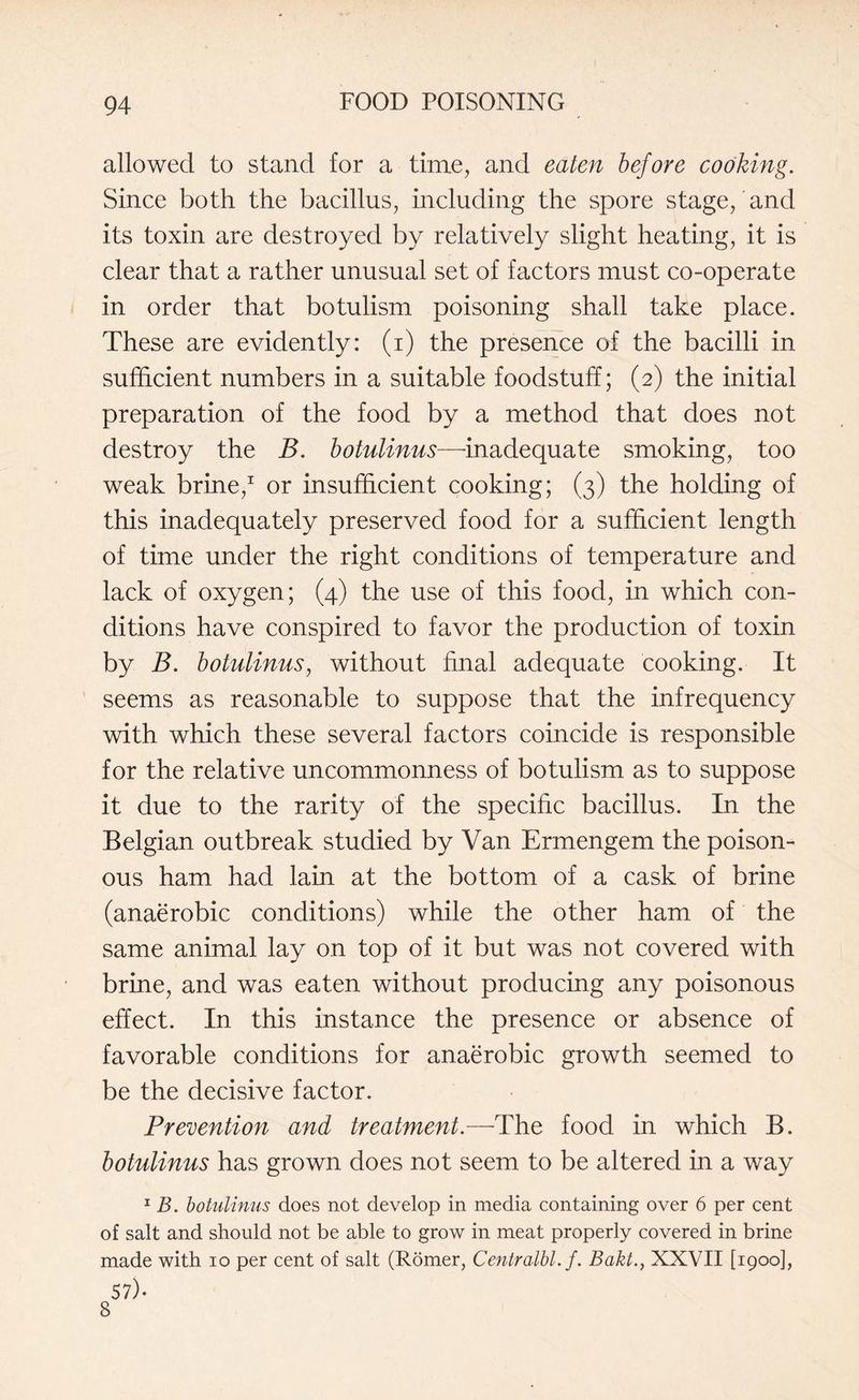 allowed to stand for a time, and eaten before cooking. Since both the bacillus, including the spore stage, and its toxin are destroyed by relatively slight heating, it is clear that a rather unusual set of factors must co-operate in order that botulism poisoning shall take place. These are evidently: (i) the presence of the bacilli in sufficient numbers in a suitable foodstuff; (2) the initial preparation of the food by a method that does not destroy the B. botulinus—-inadequate smoking, too weak brine,1 or insufficient cooking; (3) the holding of this inadequately preserved food for a sufficient length of time under the right conditions of temperature and lack of oxygen; (4) the use of this food, in which con¬ ditions have conspired to favor the production of toxin by B. botulinus, without final adequate cooking. It seems as reasonable to suppose that the infrequency with which these several factors coincide is responsible for the relative uncommonness of botulism as to suppose it due to the rarity of the specific bacillus. In the Belgian outbreak studied by Van Ermengem the poison¬ ous ham had lain at the bottom of a cask of brine (anaerobic conditions) while the other ham of the same animal lay on top of it but was not covered with brine, and was eaten without producing any poisonous effect. In this instance the presence or absence of favorable conditions for anaerobic growth seemed to be the decisive factor. Prevention and treatment.—The food in which B. botulinus has grown does not seem to be altered in a way 1 B. botulinus does not develop in media containing over 6 per cent of salt and should not be able to grow in meat properly covered in brine made with 10 per cent of salt (Romer, Centralbl. f. Bakt., XXVII [1900], 57)- 8