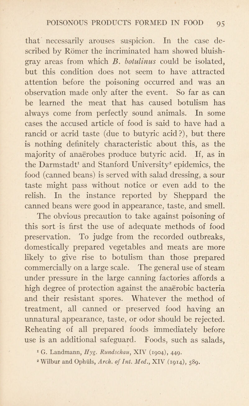 that necessarily arouses suspicion. In the case de¬ scribed by Romer the incriminated ham showed bluish- gray areas from which B. botulinus could be isolated, but this condition does not seem to have attracted attention before the poisoning occurred and was an observation made only after the event. So far as can be learned the meat that has caused botulism has always come from perfectly sound animals. In some cases the accused article of food is said to have had a rancid or acrid taste (due to butyric acid?), but there is nothing definitely characteristic about this, as the majority of anaerobes produce butyric acid. If, as in the Darmstadt1 and Stanford University2 epidemics, the food (canned beans) is served with salad dressing, a sour taste might pass without notice or even add to the relish. In the instance reported by Sheppard the canned beans were good in appearance, taste, and smell. The obvious precaution to take against poisoning of this sort is first the use of adequate methods of food preservation. To judge from the recorded outbreaks, domestically prepared vegetables and meats are more likely to give rise to botulism than those prepared commercially on a large scale. The general use of steam under pressure in the large canning factories affords a high degree of protection against the anaerobic bacteria and their resistant spores. Whatever the method of treatment, all canned or preserved food having an unnatural appearance, taste, or odor should be rejected. Reheating of all prepared foods immediately before use is an additional safeguard. Foods, such as salads, 1 G. Landmann, Hyg. Rundschau, XIV (1904), 449. 2 Wilbur and Ophiils, Arch, of Int. Med., XIV (1914), 589.