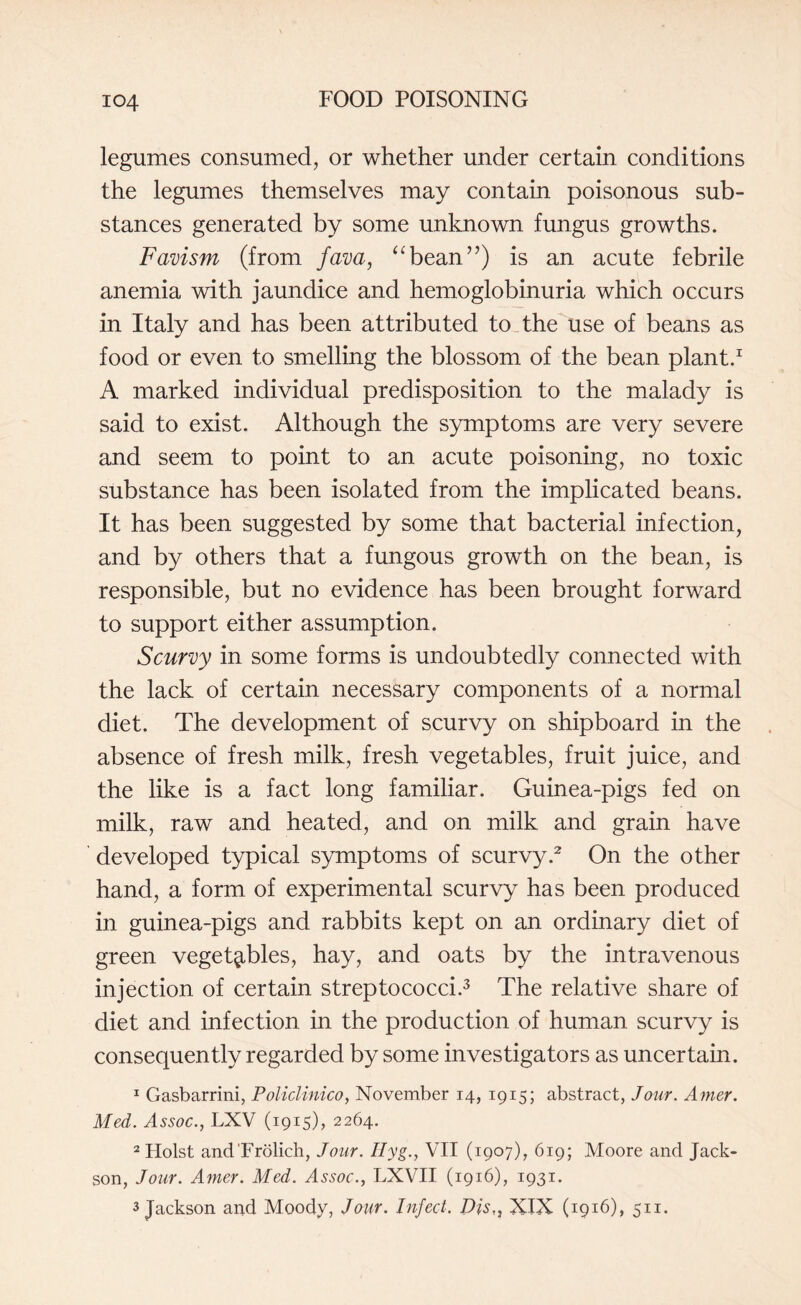 legumes consumed, or whether under certain conditions the legumes themselves may contain poisonous sub¬ stances generated by some unknown fungus growths. Favism (from fava, “bean”) is an acute febrile anemia with jaundice and hemoglobinuria which occurs in Italy and has been attributed to the use of beans as food or even to smelling the blossom of the bean plant.1 A marked individual predisposition to the malady is said to exist. Although the symptoms are very severe and seem to point to an acute poisoning, no toxic substance has been isolated from the implicated beans. It has been suggested by some that bacterial infection, and by others that a fungous growth on the bean, is responsible, but no evidence has been brought forward to support either assumption. Scurvy in some forms is undoubtedly connected with the lack of certain necessary components of a normal diet. The development of scurvy on shipboard in the absence of fresh milk, fresh vegetables, fruit juice, and the like is a fact long familiar. Guinea-pigs fed on milk, raw and heated, and on milk and grain have developed typical symptoms of scurvy.2 On the other hand, a form of experimental scurvy has been produced in guinea-pigs and rabbits kept on an ordinary diet of green vegetables, hay, and oats by the intravenous injection of certain streptococci.3 The relative share of diet and infection in the production of human scurvy is consequently regarded by some investigators as uncertain. 1 Gasbarrini, Policlinico, November 14, 1915; abstract, Jour. Amer. Med. Assoc., LXV (1915), 2264. 2 Holst and Frolich, Jour. Ilyg., VII (1907), 619; Moore and Jack- son, Jour. Amer. Med. Assoc., LXVII (1916), 1931. 3 Jackson and Moody, Jour. Infect. Djs,, XIX (1916), 511.