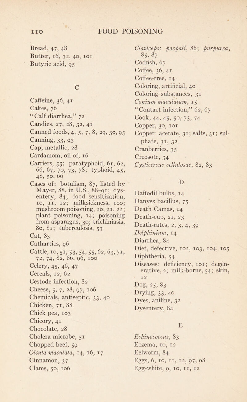 Bread, 47, 48 Butter, 16, 32, 40, 101 Butyric acid, 95 C Caffeine, 36, 41 Cakes, 76 “Calf diarrhea,” 72 Candies, 27, 28, 32, 41 Canned foods, 4, 5, 7, 8, 29, 30, 95 Canning, 33, 93 Cap, metallic, 28 Cardamom, oil of, 16 Carriers, 55; paratyphoid, 61, 62, 66, 67, 70, 73, 78; typhoid, 45, 48, 50, 66 Cases of: botulism, 87, listed by Mayer, 88, in U.S., 88-91; dys¬ entery, 84; food sensitization, 10, 11, 12; milksickness, 100; mushroom poisoning, 20, 21, 22; plant poisoning, 14; poisoning from asparagus, 30; trichiniasis, 80, 81; tuberculosis, 53 Cat, 83 Cathartics, 96 Cattle, 10, 51, 53, 54, 55, 62, 63, 71, 72, 74, 82, 86, 96, 100 Celery, 45, 46, 47 Cereals, 12, 62 Cestode infection, 82 Cheese, 5, 7, 28, 97, 106 Chemicals, antiseptic, 33, 40 Chicken, 71, 88 Chick pea, 103 Chicory, 41 Chocolate, 28 Cholera microbe, 51 Chopped beef, 59 Cicuta maculata, 14, 16, 17 Cinnamon, 37 Clams, 50, 106 Claviceps: paspali, 86; purpurea, 85, 87 Codfish, 67 Coffee, 36, 41 Coffee-tree, 14 Coloring, artificial, 40 Coloring substances, 31 Conium maculatum, 15 “Contact infection,” 62, 67 Cook, 44, 45, 50, 73, 74 Copper, 30, 101 Copper: acetate, 31; salts, 31; sul¬ phate, 31, 32 Cranberries, 35 Creosote, 34 Cysticercus cellulosae, 82, 83 D Daffodil bulbs, 14 Danysz bacillus, 75 Death Camas, 14 Death-cup, 21, 23 Death-rates, 2, 3, 4, 39 Delphinium, 14 Diarrhea, 84 Diet, defective, 102, 103, 104, 105 Diphtheria, 54 Diseases: deficiency, 101; degen¬ erative, 2; milk-borne, 54; skin, 12 Dog, 25, 83 Drying, 33, 40 Dyes, aniline, 32 Dysentery, 84 E Echinococcus, 83 Eczema, 10, 12 Eelworm, 84 Eggs, 6, 10, 11, 12, 97, 98 Egg-white, 9, 10, 11, 12