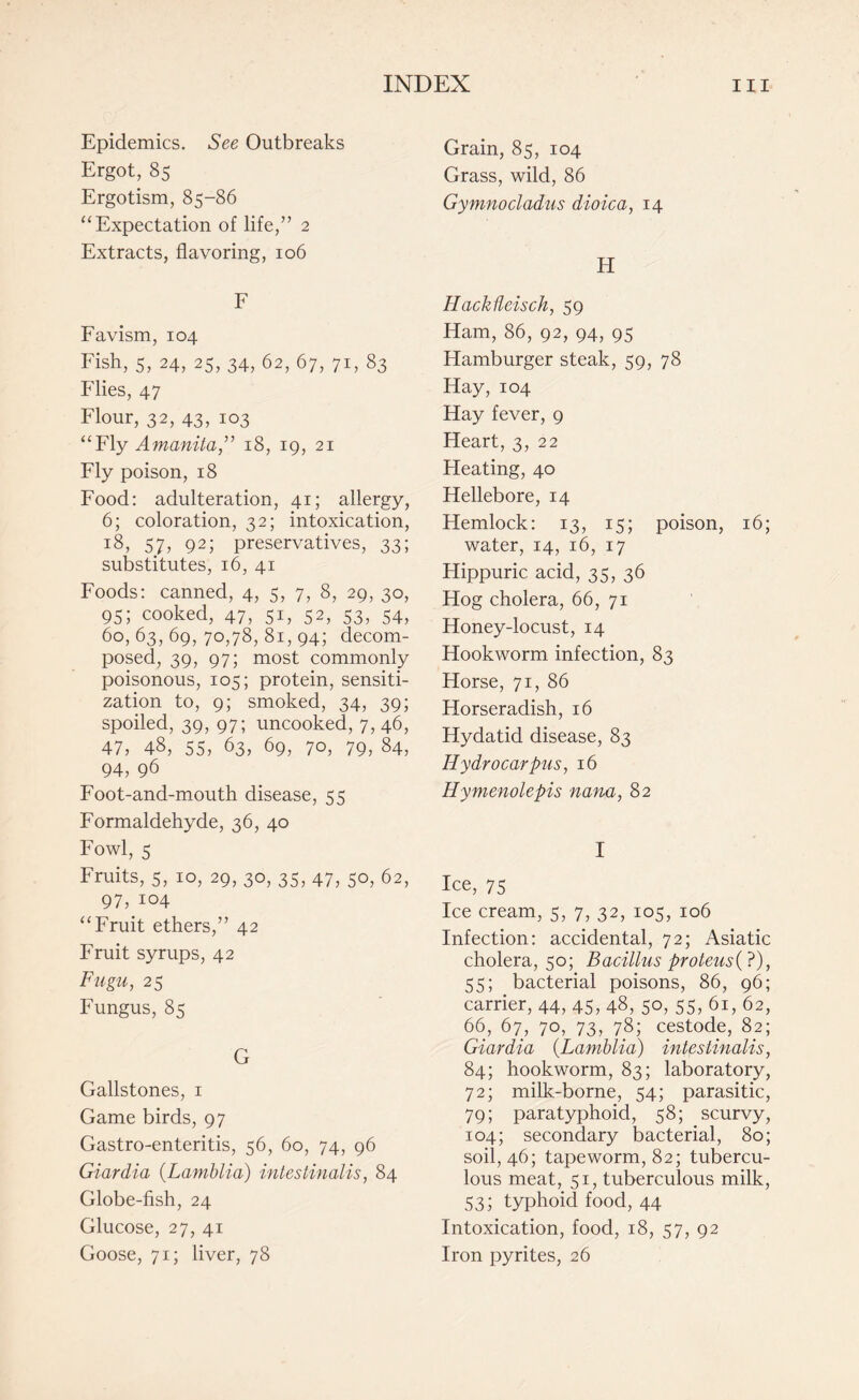 Epidemics. See Outbreaks Ergot, 85 Ergotism, 85-86 “Expectation of life,” 2 Extracts, flavoring, 106 F Favism, 104 Fish, 5, 24, 25, 34, 62, 67, 71, 83 Flies, 47 Flour, 32, 43, 103 “Fly Amanita” 18, 19, 21 Fly poison, 18 Food: adulteration, 41; allergy, 6; coloration, 32; intoxication, 18, 57, 92; preservatives, 33; substitutes, 16, 41 Foods: canned, 4, 5, 7, 8, 29, 30, 95; cooked, 47, 51, 52, 53, 54, 60,63,69,70,78,81,94; decom¬ posed, 39, 97; most commonly poisonous, 105; protein, sensiti¬ zation to, 9; smoked, 34, 39; spoiled, 39, 97; uncooked, 7, 46, 47, 48, 55, 63, 69, 70, 79, 84, 94, 96 Foot-and-mouth disease, 55 Formaldehyde, 36, 40 Fowl, 5 Fruits, 5, 10, 29, 30, 35, 47, 50, 62, 97, 104 “Fruit ethers,” 42 Fruit syrups, 42 Fugu, 25 Fungus, 85 G Gallstones, 1 Game birds, 97 Gastro-enteritis, 56, 60, 74, 96 Giardia (Lamblia) intestinalis, 84 Globe-fish, 24 Glucose, 27, 41 Goose, 71; liver, 78 Grain, 85, 104 Grass, wild, 86 Gymnodadus dioica, 14 H Hackdeisch, 59 Ham, 86, 92, 94, 95 Hamburger steak, 59, 78 Hay, 104 Hay fever, 9 Heart, 3, 22 Heating, 40 Hellebore, 14 Hemlock: 13, 15; poison, 16; water, 14, 16, 17 Hippuric acid, 35, 36 Hog cholera, 66, 71 Honey-locust, 14 Hookworm infection, 83 Horse, 71, 86 Horseradish, 16 Hydatid disease, 83 Hydrocarpus, 16 Hymenolepis nana, 82 I Ice, 75 Ice cream, 5, 7, 32, 105, 106 Infection: accidental, 72; Asiatic cholera, 50; Bacillus proteus(?), 55; bacterial poisons, 86, 96; carrier, 44, 45, 48, 50, 55, 61, 62, 66, 67, 70, 73, 78; cestode, 82; Giardia (Lamblia) intestinalis, 84; hookworm, 83; laboratory, 72; milk-borne, 54; parasitic, 79; paratyphoid, 58; scurvy, 104; secondary bacterial, 80; soil, 46; tapeworm, 82; tubercu¬ lous meat, 51, tuberculous milk, 53; typhoid food, 44 Intoxication, food, 18, 57, 92 Iron pyrites, 26