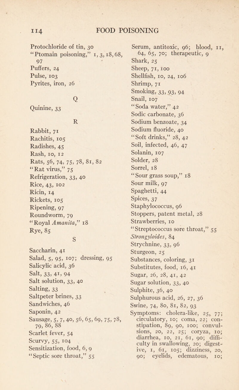 Protochloride of tin, 30 “Ptomain poisoning,” 1,3,18,68, 97 Puffers, 24 Pulse, 103 Pyrites, iron, 26 Q Quinine, 33 R Rabbit, 71 Rachitis, 105 Radishes, 45 Rash, 10, 12 Rats, 56, 74, 75, 78, 81, 82 “Rat virus,” 75 Refrigeration, 33, 40 Rice, 43, 102 Ricin, 14 Rickets, 105 Ripening, 97 Roundworm, 79 “Royal Amanita” 18 Rye, 85 S Saccharin, 41 Salad, 5, 95, 107; dressing, 95 Salicylic acid, 36 Salt, 33, 41, 94 Salt solution, 33, 40 Salting, 33 Saltpeter brines, 33 Sandwiches, 46 Saponin, 42 Sausage, 5, 7, 40, 56, 65, 69, 75, 78, 79, 86, 88 Scarlet fever, 54 Scurvy, 55, 104 Sensitization, food, 6, 9 “Septic sore throat,” 55 Serum, antitoxic, 96; blood, n, 64, 65, 70; therapeutic, 9 Shark, 25 Sheep, 71, 100 Shellfish, 10, 24, 106 Shrimp, 71 Smoking, 33, 93, 94 Snail, 107 “Soda water,” 42 Sodic carbonate, 36 Sodium benzoate, 34 Sodium fluoride, 40 “Soft drinks,” 28, 42 Soil, infected, 46, 47 Solanin, 107 Solder, 28 Sorrel, 18 “Sour grass soup,” 18 Sour milk, 97 Spaghetti, 44 Spices, 37 Staphylococcus, 96 Stoppers, patent metal, 28 Strawberries, 10 “Streptococcus sore throat,” 55 Strongyloides, 84 Strychnine, 33, 96 Sturgeon, 25 Substances, coloring, 31 Substitutes, food, 16, 41 Sugar, 26, 28, 41, 42 Sugar solution, 33, 40 Sulphite, 36, 40 Sulphurous acid, 26, 27, 36 Swine, 74, 80, 81, 82, 93 Symptoms: cholera-like, 25, 77; circulatory, 10; coma, 22; con¬ stipation, 89, 90, 100; convul¬ sions, 20, 22, 25; coryza, 10; diarrhea, 10, 21, 61, 90; diffi¬ culty in swallowing, 20; digest¬ ive, 1, 61, 105; dizziness, 20, 90; eyelids, edematous, 10;