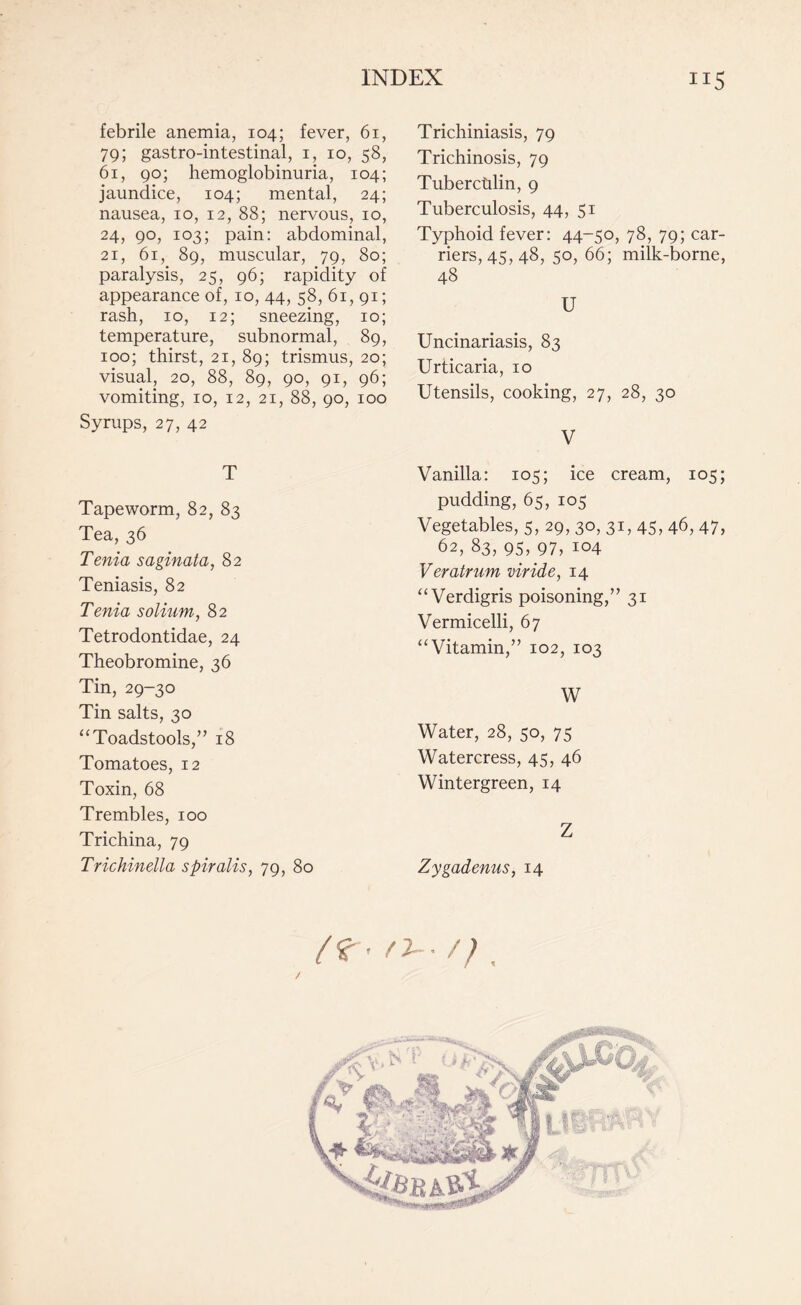 febrile anemia, 104; fever, 61, 79; gastro-intestinal, 1, 10, 58, 61, 90; hemoglobinuria, 104; jaundice, 104; mental, 24; nausea, 10, 12, 88; nervous, 10, 24, 90, 103; pain: abdominal, 21, 61, 89, muscular, 79, 80; paralysis, 25, 96; rapidity of appearance of, 10, 44, 58, 61,91; rash, 10, 12; sneezing, 10; temperature, subnormal, 89, 100; thirst, 21, 89; trismus, 20; visual, 20, 88, 89, 90, 91, 96; vomiting, 10, 12, 21, 88, 90, 100 Syrups, 27, 42 T Tapeworm, 82, 83 Tea, 36 Tenia saginata, 82 Teniasis, 82 Tenia solium, 82 Tetrodontidae, 24 Theobromine, 36 Tin, 29-30 Tin salts, 30 “Toadstools/’ 18 Tomatoes, 12 Toxin, 68 Trembles, 100 Trichina, 79 Trichinella spiralis, 79, 80 Trichiniasis, 79 Trichinosis, 79 Tuberculin, 9 Tuberculosis, 44, 51 Typhoid fever: 44-50, 78, 79; car¬ riers, 45,48, 50, 66; milk-borne, 4§ U Uncinariasis, 83 Urticaria, 10 Utensils, cooking, 27, 28, 30 V Vanilla: 105; ice cream, 105; pudding, 65, 105 Vegetables, 5, 29, 30, 31,45, 46, 47, 62, 83, 95, 97, 104 Veratrum viride, 14 “Verdigris poisoning,” 31 Vermicelli, 67 “Vitamin,” 102, 103 W Water, 28, 50, 75 Watercress, 45, 46 Wintergreen, 14 Z Zygadenus, 14 l ^ ’ / 2- • / J