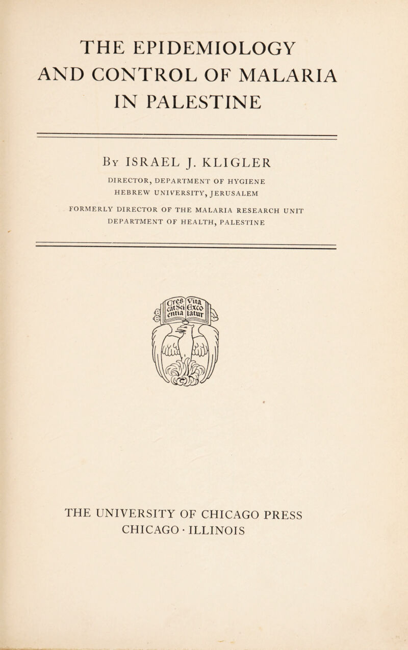 AND CONTROL OF MALARIA IN PALESTINE By ISRAEL J. KL1GLER DIRECTOR, DEPARTMENT OF HYGIENE HEBREW UNIVERSITY, JERUSALEM FORMERLY DIRECTOR OF THE MALARIA RESEARCH UNIT DEPARTMENT OF HEALTH, PALESTINE THE UNIVERSITY OF CHICAGO PRESS CHICAGO • ILLINOIS