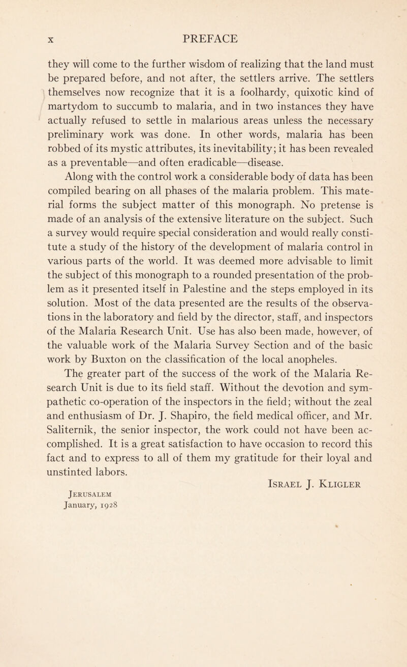 they will come to the further wisdom of realizing that the land must be prepared before, and not after, the settlers arrive. The settlers themselves now recognize that it is a foolhardy, quixotic kind of martydom to succumb to malaria, and in two instances they have actually refused to settle in malarious areas unless the necessary preliminary work was done. In other words, malaria has been robbed of its mystic attributes, its inevitability; it has been revealed as a preventable—and often eradicable—disease. Along with the control work a considerable body of data has been compiled bearing on all phases of the malaria problem. This mate¬ rial forms the subject matter of this monograph. No pretense is made of an analysis of the extensive literature on the subject. Such a survey would require special consideration and would really consti¬ tute a study of the history of the development of malaria control in various parts of the world. It was deemed more advisable to limit the subject of this monograph to a rounded presentation of the prob¬ lem as it presented itself in Palestine and the steps employed in its solution. Most of the data presented are the results of the observa¬ tions in the laboratory and field by the director, staff, and inspectors of the Malaria Research Unit. Use has also been made, however, of the valuable work of the Malaria Survey Section and of the basic work by Buxton on the classification of the local anopheles. The greater part of the success of the work of the Malaria Re¬ search Unit is due to its field staff. Without the devotion and sym¬ pathetic co-operation of the inspectors in the field; without the zeal and enthusiasm of Dr. J. Shapiro, the field medical officer, and Mr. Saliternik, the senior inspector, the work could not have been ac¬ complished. It is a great satisfaction to have occasion to record this fact and to express to all of them my gratitude for their loyal and unstinted labors. Israel J. Kligler Jerusalem January, 1928