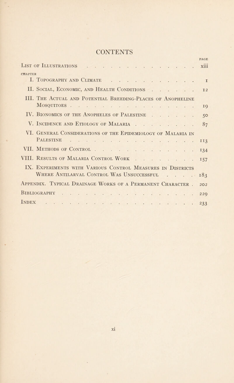 CONTENTS PAGE List of Illustrations.xiii CHAPTER I. Topography and Climate. x II. Social, Economic, and Health Conditions.12 III. The Actual and Potential Breeding-Places of Anopheline Mosquitoes.19 IV. Bionomics of the Anopheles of Palestine.50 V. Incidence and Etiology of Malaria.87 VI. General Considerations of the Epidemiology of Malaria in Palestine.113 VII. Methods of Control.134 VIII. Results of Malaria Control Work.157 IX. Experiments with Various Control Measures in Districts Where Antilarval Control Was Unsuccessful .... 183 Appendix. Typical Drainage Works of a Permanent Character . 202 Bibliography.229 Index.233