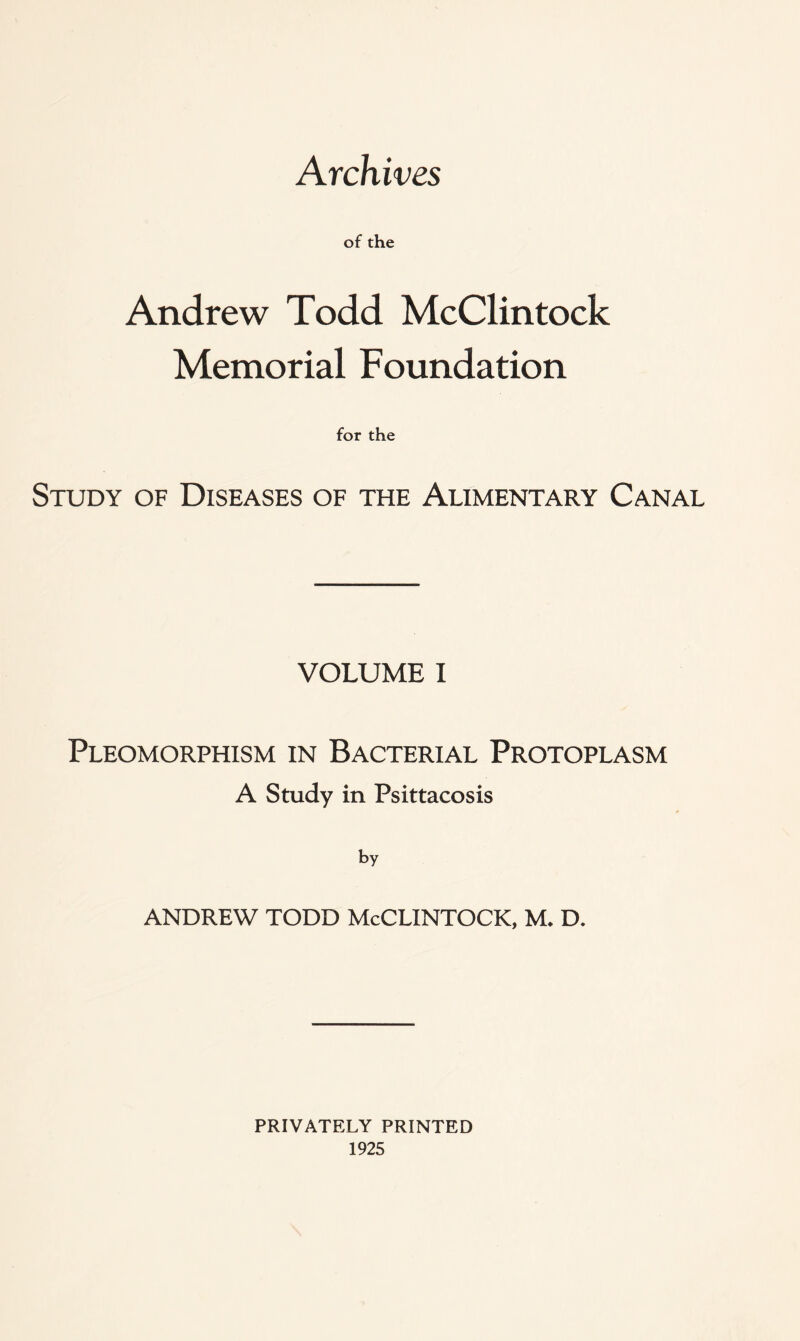 Archives of the Andrew Todd McClintock Memorial Foundation for the Study of Diseases of the Alimentary Canal VOLUME I Pleomorphism in Bacterial Protoplasm A Study in Psittacosis by ANDREW TODD McCLINTOCK, M. D. PRIVATELY PRINTED 1925