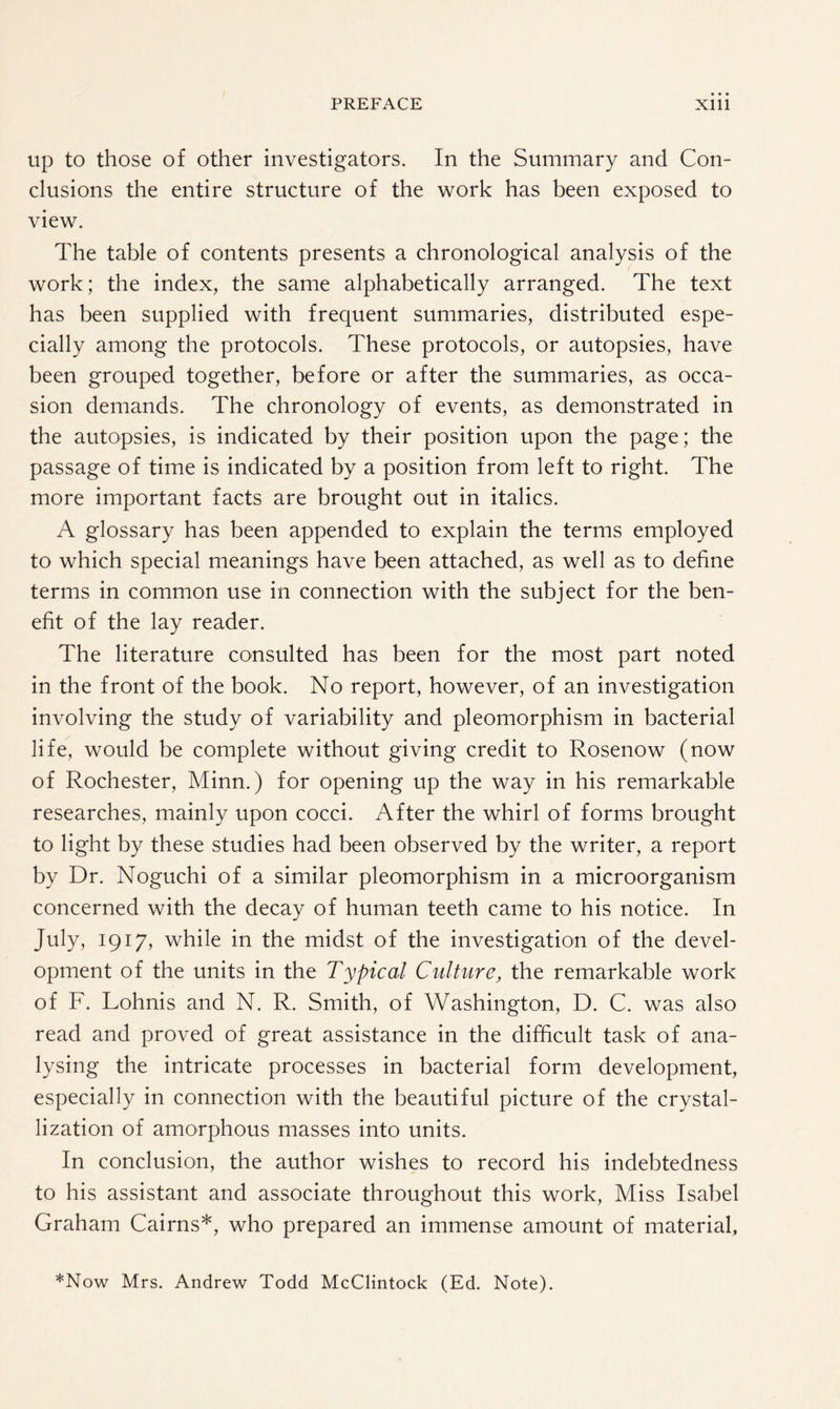 up to those of other investigators. In the Summary and Con¬ clusions the entire structure of the work has been exposed to view. The table of contents presents a chronological analysis of the work; the index, the same alphabetically arranged. The text has been supplied with frequent summaries, distributed espe¬ cially among the protocols. These protocols, or autopsies, have been grouped together, before or after the summaries, as occa¬ sion demands. The chronology of events, as demonstrated in the autopsies, is indicated by their position upon the page; the passage of time is indicated by a position from left to right. The more important facts are brought out in italics. A glossary has been appended to explain the terms employed to which special meanings have been attached, as well as to define terms in common use in connection with the subject for the ben¬ efit of the lay reader. The literature consulted has been for the most part noted in the front of the book. No report, however, of an investigation involving the study of variability and pleomorphism in bacterial life, would be complete without giving credit to Rosenow (now of Rochester, Minn.) for opening up the way in his remarkable researches, mainly upon cocci. After the whirl of forms brought to light by these studies had been observed by the writer, a report by Dr. Noguchi of a similar pleomorphism in a microorganism concerned with the decay of human teeth came to his notice. In July, 1917, while in the midst of the investigation of the devel¬ opment of the units in the Typical Culture, the remarkable work of F. Lohnis and N. R. Smith, of Washington, D. C. was also read and proved of great assistance in the difficult task of ana¬ lysing the intricate processes in bacterial form development, especially in connection with the beautiful picture of the crystal¬ lization of amorphous masses into units. In conclusion, the author wishes to record his indebtedness to his assistant and associate throughout this work, Miss Isabel Graham Cairns*, who prepared an immense amount of material, *Now Mrs. Andrew Todd McClintock (Ed. Note).