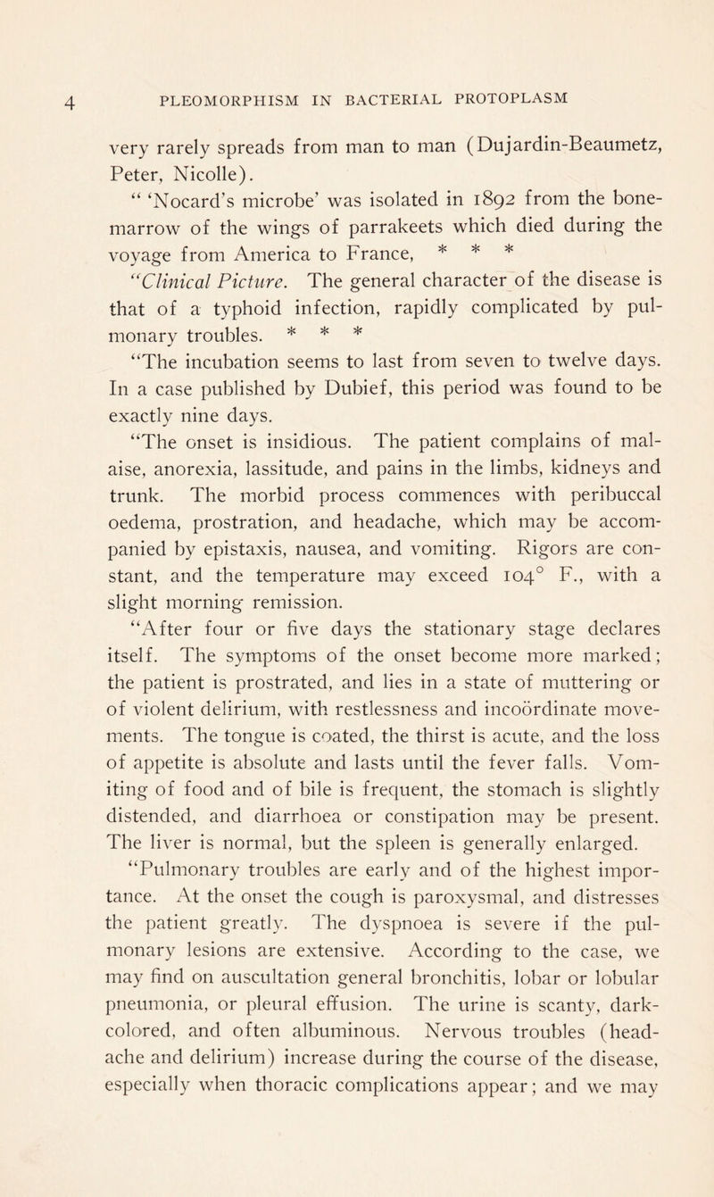 very rarely spreads from man to man (Dujardin-Beaumetz, Peter, Nicolle). “ ‘Nocard’s microbe’ was isolated in 1892 from the bone- marrow of the wings of parrakeets which died during the voyage from America to France, * * * “Clinical Picture. The general character of the disease is that of a typhoid infection, rapidly complicated by pul¬ monary troubles. * * * “The incubation seems to last from seven to twelve days. In a case published by Dubief, this period was found to be exactly nine days. “The onset is insidious. The patient complains of mal¬ aise, anorexia, lassitude, and pains in the limbs, kidneys and trunk. The morbid process commences with peribuccal oedema, prostration, and headache, which may be accom¬ panied by epistaxis, nausea, and vomiting. Rigors are con¬ stant, and the temperature may exceed 104° F., with a slight morning remission. “After four or five days the stationary stage declares itself. The symptoms of the onset become more marked; the patient is prostrated, and lies in a state of muttering or of violent delirium, with restlessness and incoordinate move¬ ments. The tongue is coated, the thirst is acute, and the loss of appetite is absolute and lasts until the fever falls. Vom¬ iting of food and of bile is frequent, the stomach is slightly distended, and diarrhoea or constipation may be present. The liver is normal, but the spleen is generally enlarged. “Pulmonary troubles are early and of the highest impor¬ tance. At the onset the cough is paroxysmal, and distresses the patient greatly. The dyspnoea is severe if the pul¬ monary lesions are extensive. According to the case, we may find on auscultation general bronchitis, lobar or lobular pneumonia, or pleural effusion. The urine is scanty, dark- colored, and often albuminous. Nervous troubles (head¬ ache and delirium) increase during the course of the disease, especially when thoracic complications appear; and we may