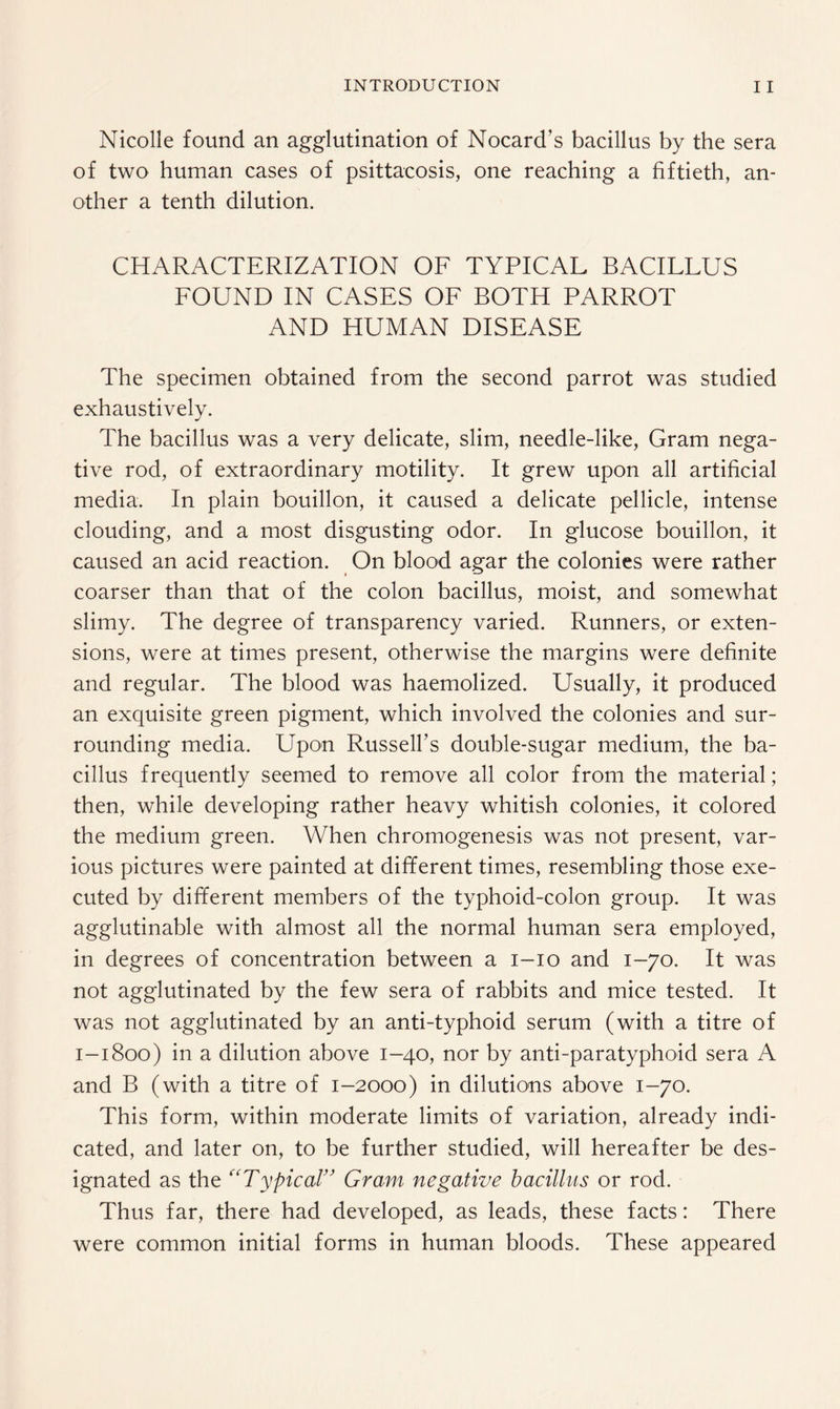 Nicolle found an agglutination of Nocard’s bacillus by the sera of two human cases of psittacosis, one reaching a fiftieth, an¬ other a tenth dilution. CHARACTERIZATION OF TYPICAL BACILLUS FOUND IN CASES OF BOTH PARROT AND HUMAN DISEASE The specimen obtained from the second parrot was studied exhaustively. The bacillus was a very delicate, slim, needle-like, Gram nega¬ tive rod, of extraordinary motility. It grew upon all artificial media. In plain bouillon, it caused a delicate pellicle, intense clouding, and a most disgusting odor. In glucose bouillon, it caused an acid reaction. On blood agar the colonies were rather coarser than that of the colon bacillus, moist, and somewhat slimy. The degree of transparency varied. Runners, or exten¬ sions, were at times present, otherwise the margins were definite and regular. The blood was haemolized. Usually, it produced an exquisite green pigment, which involved the colonies and sur¬ rounding media. Upon Russell’s double-sugar medium, the ba¬ cillus frequently seemed to remove all color from the material; then, while developing rather heavy whitish colonies, it colored the medium green. When chromogenesis was not present, var¬ ious pictures were painted at different times, resembling those exe¬ cuted by different members of the typhoid-colon group. It was agglutinable with almost all the normal human sera employed, in degrees of concentration between a i-io and 1-70. It was not agglutinated by the few sera of rabbits and mice tested. It was not agglutinated by an anti-typhoid serum (with a titre of 1-1800) in a dilution above 1-40, nor by anti-paratyphoid sera A and B (with a titre of 1-2000) in dilutions above 1-70. This form, within moderate limits of variation, already indi¬ cated, and later on, to be further studied, will hereafter be des¬ ignated as the “Typical” Gram negative bacillus or rod. Thus far, there had developed, as leads, these facts: There were common initial forms in human bloods. These appeared