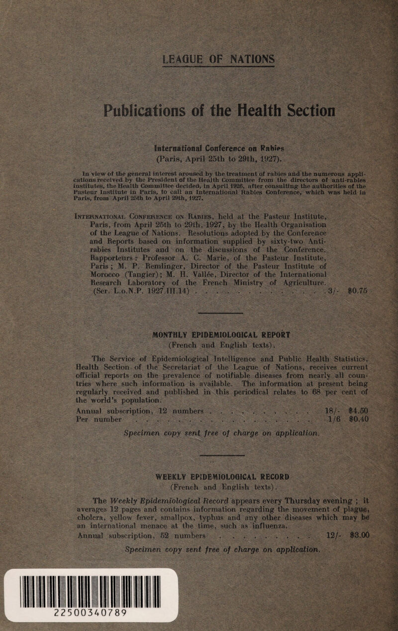 Publications of the Health Section International Conference on Rabies V* - (Paris, April 25th to 29th, 1927). la view of the general Interest aroused by the treatment of rabies and the numerous appli¬ cations received by the President of the Health Committee from the directors of anti-rabies institutes, the Health Committee decided, in April 1926, after consulting the authorities of the Pasteur Institute in Paris, to call an International Rabies Conference, which was held in Paris, from April 25th to April 29th, 1927. International Conference on Rabies, held at the Pasteur Institute, Paris, from April 25th to 29ih, 1927, by the Health Organisation of the League of Nations. Resolutions adopted by the Conference and Reports based on information supplied by sixty-two Anti¬ rabies Institutes and on the discussions of the Conference. Rapporteurs r Professor A. G. Marie, of the Pasteur Institute, Paris; M. P. Remlinger, Director of the Pasteur Institute of Morocco (Tangier); M. H, Vallee, Director of the International Research Laboratory of the French Ministry of Agriculture. (Ser. L.o.N.P. 1927.III.14) . ... .3/- $0.75 r MONTHLY EPIDEMIOLOGICAL REPORT (French and English texts). The Service of Epidemiological Intelligence and Public Health Statistics, Health Section of the Secretariat of the League of Nations, receives current official reports on the prevalence of notifiable diseases from nearly all coun¬ tries where such information is available. The information at present being regularly received and published in this periodical relates to 68 per cent of the world’s population. Annual subscription, 12 numbers . . ..... 18/- $4.50 Per number . . . . . .... . . . . . . 1/6 $0.40 Specimen copy sent free of charge on application. WEEKLY EPIDEMIOLOGICAL RECORD (French and English texts). The Weekly Epidemiological Record appears every Thursday evening ; it averages 12 pages and contains information regarding the movement of plague, cholera, yellow fever, smallpox, typhus and any other diseases which may be an international menace at the time, such as influenza. Annual subscription, 52 numbers . . ... 12/- $3.00 ■ Specimen copy sent free of charge on application.