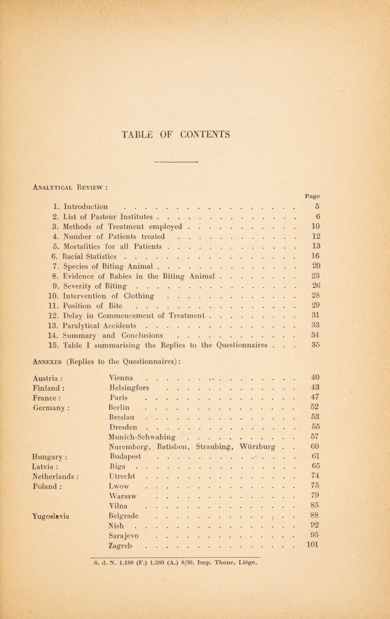 TABLE OF CONTENTS Analytical Review : Page 1. Introduction . 5 2. List of Pasteur Institutes. 6 3. Methods of Treatment employed. 10 4. Number of Patients treated. 12 5. Mortalities for all Patients. 13 6. Racial Statistics. 16 7. Species of Riting Animal. 20 8. Evidence of Rabies in the Riting Animal. 23 9. Severity of Biting. 26 10. Intervention of Clothing. 28 11. Position of Bite. 29 12. Delay in Commencement of Treatment. 31 13. Paralytical Accidents. 33 14. Summary and Conclusions . . 34 15. Table I summarising the Replies to the Questionnaires ... 35 Annexes (Replies to the Questionnaires): Austria : Vienna. 40 Finland : Helsingfors . 43 France : Paris . 47 Germany : Berlin . 52 Breslau . 53 Dresden. 55 Munich-Schwabing . 57 Nuremberg, Ratisbon, Straubing, Wurzburg . . 60 Hungary : Budapest . 61 Latvia : Riga. 65 Netherlands : Utrecht. 74 Poland : Lwow . 75 Warsaw . 79 Vilna . 85 Yugoslavia Belgrade . 88 Nish. 92 Sarajevo . 95 Zagreb.101 S. d. N. 1.180 (F.) 1.280 (A.) 8/30. Imp. Thone, Li6ge.