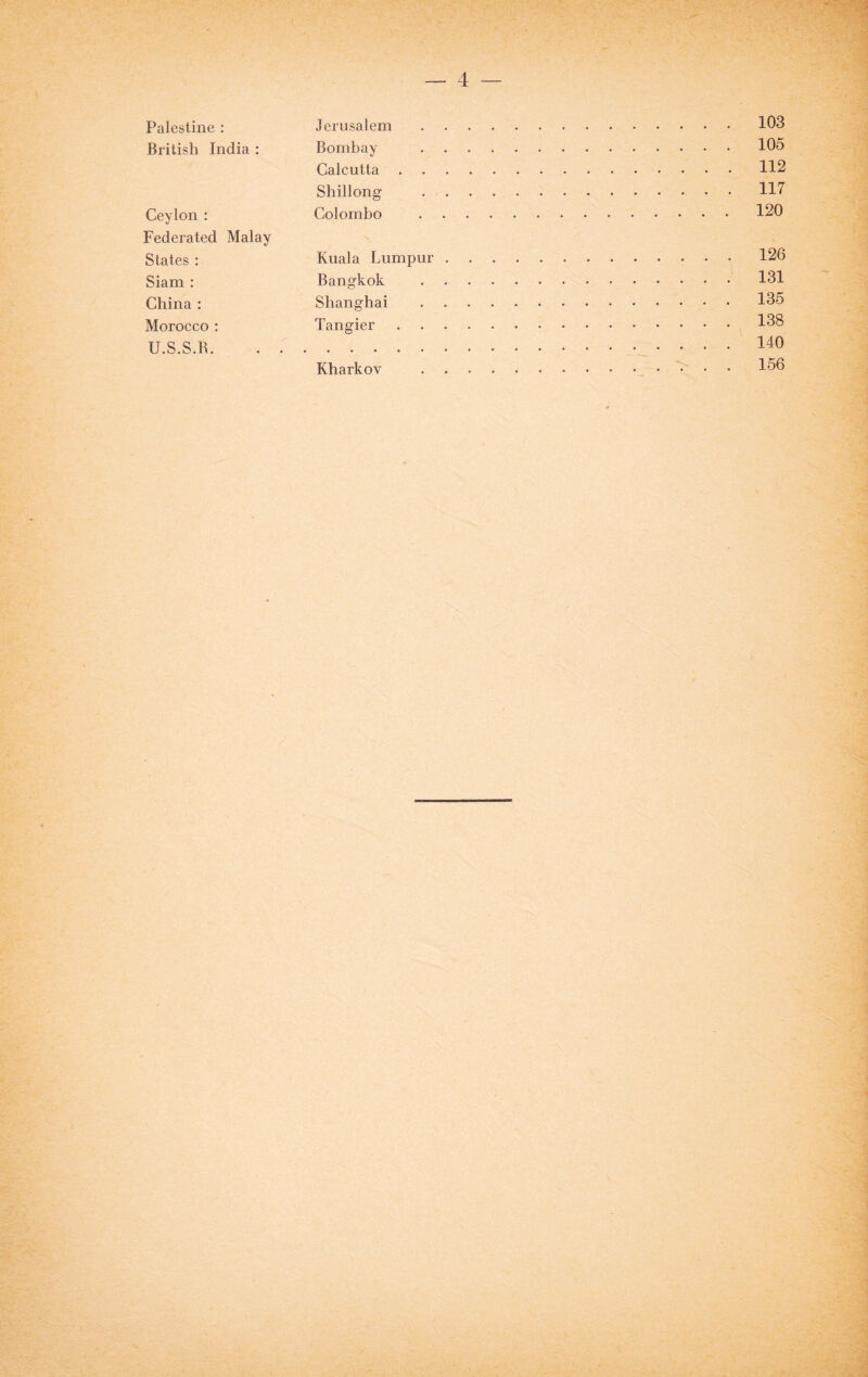 Palestine : Jerusalem.103 British India : Bombay .105 Calcutta.112 Shillong .117 Ceylon : Colombo .120 Federated Malay States : Kuala Lumpur.126 Siam : Bangkok .131 China : Shanghai .135 Morocco : Tangier.138 U.S.S.B.. 140 Kharkov ..' • 156