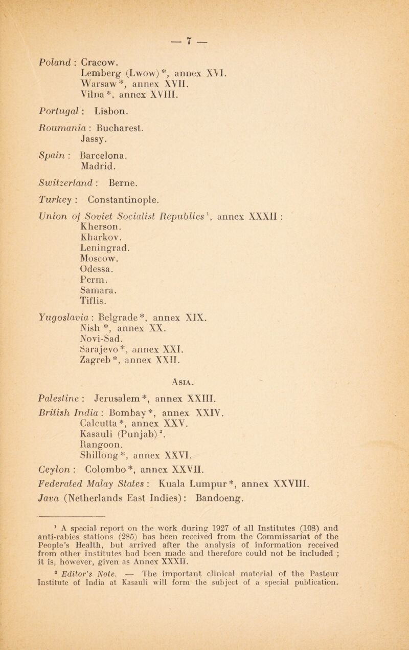 Poland : Cracow. Lemberg (Lwow) annex XVI. Warsaw*, annex XVII. Vilna*, annex XVIII. Portugal : Lisbon. Roumania : Bucharest. Jassy. Spain : Barcelona. Madrid. Switzerland: Berne. Turkey : Constantinople. Union of Soviet Socialist Republics *, annex XXXII : Kherson. Kharkov. Leningrad. Moscow. Odessa. Perm. Samara. Tiflis. Yugoslavia : Belgrade*, annex XIX. Nish *, annex XX. Novi-Sad. Sarajevo*, annex XXL Zagreb*, annex XXII. Asia. Palestine: Jerusalem*, annex XXIII. Rritish India : Bombay*, annex XXIV. Calcutta*, annex XXV. Kasauli (Punjab)1 2. Bangoon. Shillong*, annex XXVI. Ceylon: Colombo*, annex XXVII. Federated Malay States: Kuala Lumpur*, annex XXVIII. Java (Netherlands East Indies): Bandoeng. 1 A special report on the work during 1927 of all Institutes (108) and anti-rabies stations (285) has been received from the Commissariat of the People’s Health, but arrived after the analysis of information received from other Institutes had been made and therefore could not be included ; it is, however, given as Annex XXXII. 2 Editor’s Note. — The important clinical material of the Pasteur Institute of India at Kasauli will form the subject of a special publication.