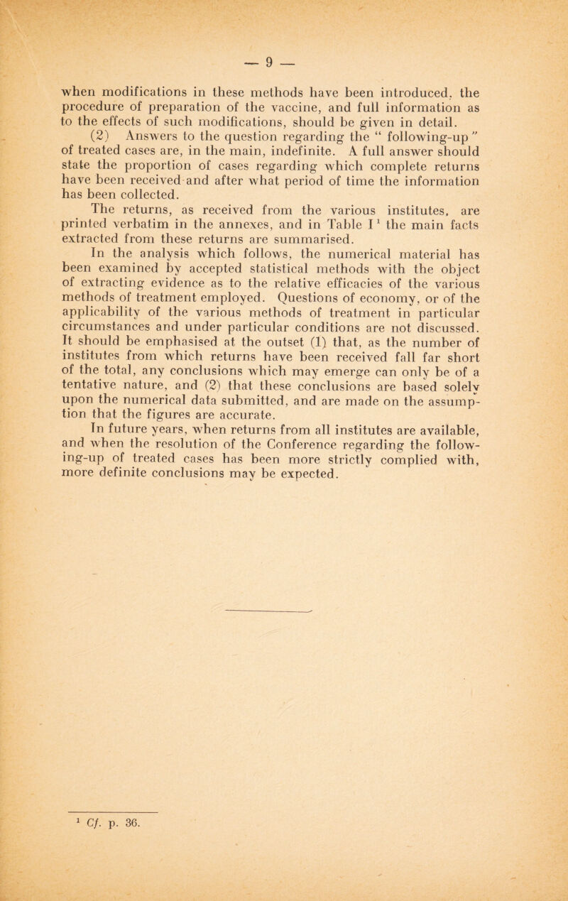 when modifications in these methods have been introduced, the procedure of preparation of the vaccine, and full information as to the effects of such modifications, should be given in detail. (2) Answers to the question regarding the “ following-up  of treated cases are, in the main, indefinite. A full answer should state the proportion of cases regarding which complete returns have been received and after what period of time the information has been collected. The returns, as received from the various institutes, are printed verbatim in the annexes, and in Table I1 the main facts extracted from these returns are summarised. In the analysis which follows, the numerical material has been examined by accepted statistical methods with the object of extracting evidence as to the relative efficacies of the various methods of treatment employed. Questions of economy, or of the applicability of the various methods of treatment in particular circumstances and under particular conditions are not discussed. It should be emphasised at the outset (1) that, as the number of institutes from which returns have been received fall far short of the total, any conclusions which may emerge can only be of a tentative nature, and (2) that these conclusions are based solely upon the numerical data submitted, and are made on the assump¬ tion that the figures are accurate. In future years, when returns from all institutes are available, and when the resolution of the Conference regarding the follow- ing-up of treated cases has been more strictly complied with, more definite conclusions may be expected. 1 Cf. p. 36.