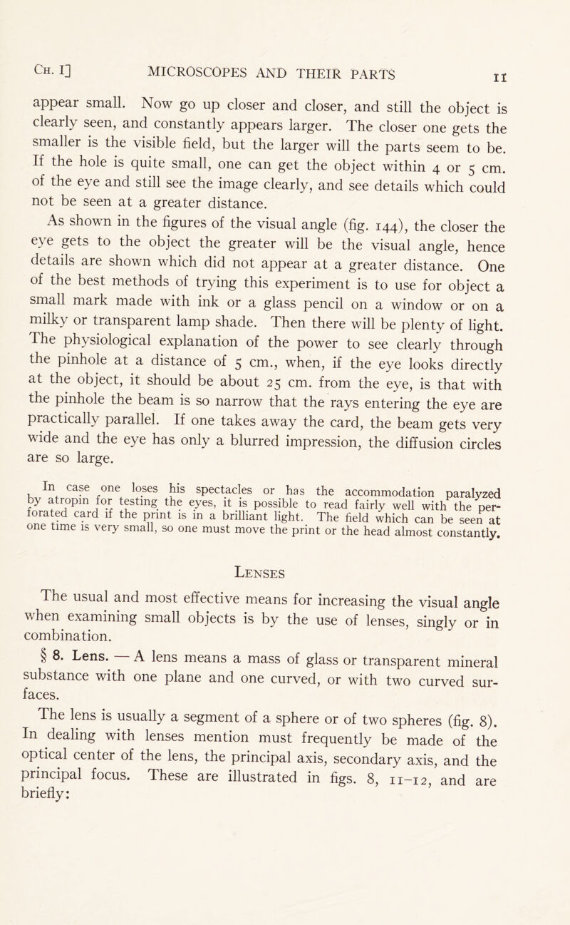 II appear small. Now go up closer and closer, and still the object is clearly seen, and constantly appears larger. The closer one gets the smaller is the visible field, but the larger will the parts seem to be. If the hole is quite small, one can get the object within 4 or 5 cm. of the eye and still see the image clearly, and see details which could not be seen at a greater distance. As shown in the figures of the visual angle (fig. 144), the closer the eye gets to the object the greater will be the visual angle, hence details are shown which did not appear at a greater distance. One of the best methods of trying this experiment is to use for object a small mark made with ink or a glass pencil on a window or on a milky or transparent lamp shade. Then there will be plenty of light. The physiological explanation of the power to see clearly through the pinhole at a distance of 5 cm., when, if the eye looks directly at the object, it should be about 25 cm. from the eye, is that with the pinhole the beam is so narrow that the rays entering the eye are practically parallel. If one takes away the card, the beam gets very vide and the eye has only a blurred impression, the diffusion circles are so large. In case one loses his spectacles or has the accommodation paralyzed by atropm for testing the eyes, it is possible to read fairly well with the per- forated card if the print is m a brilliant light. The field which can be seen at one time is very small, so one must move the print or the head almost constantly. Lenses The usual and most effective means for increasing the visual angle when examining small objects is by the use of lenses, singly or in combination. § 8. Lens. A lens means a mass of glass or transparent mineral substance with one plane and one curved, or with two curved sur- faces. The lens is usually a segment of a sphere or of two spheres (fig. 8). In dealing with lenses mention must frequently be made of the optical center of the lens, the principal axis, secondary axis, and the principal focus. These are illustrated in figs. 8, 11—12 and are briefly: