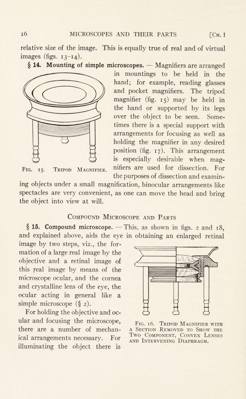 relative size of the image. This is equally true of real and of virtual images (figs. 13-14). § 14. Mounting of simple microscopes. — Magnifiers are arranged in mountings to be held in the hand; for example, reading glasses and pocket magnifiers. The tripod magnifier (fig. 15) may be held in the hand or supported by its legs over the object to be seen. Some- times there is a special support with arrangements for focusing as well as holding the magnifier in any desired position (fig. 17). This arrangement is especially desirable when mag- Fig. 15. Tripod Magnifier, ftihers are used for dissection. For the purposes of dissection and examin- ing objects under a small magnification, binocular arrangements like spectacles are very convenient, as one can move the head and bring the object into view at will. Compound Microscope and Parts § 15. Compound microscope. —This, as shown in figs. 2 and 18, and explained above, aids the eye in obtaining an enlarged retinal image by two steps, viz., the for- mation of a large real image by the objective and a retinal image of this real image by means of the microscope ocular, and the cornea and crystalline lens of the eye, the ocular acting in general like a simple microscope (§2). For holding the objective and oc- ular and focusing the microscope, there are a number of mechan- ical arrangements necessary. For illuminating the object there is Fig. 16. Tripod Magnifier with a Section Removed to Show the Two Component, Convex Lenses and Intervening Diaphragm.