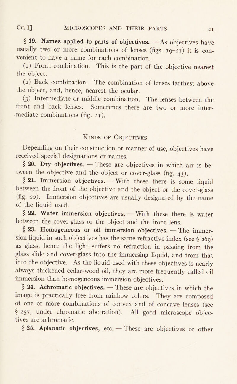 § 19. Names applied to parts of objectives. — As objectives have usually two or more combinations of lenses (figs. 19-21) it is con- venient to have a name for each combination. (1) Front combination. This is the part of the objective nearest the object. (2) Back combination. The combination of lenses farthest above the object, and, hence, nearest the ocular. (3) Intermediate or middle combination. The lenses between the front and back lenses. Sometimes there are two or more inter- mediate combinations (fig. 21). Kinds of Objectives Depending on their construction or manner of use, objectives have received special designations or names. § 20. Dry objectives.—These are objectives in which air is be- tween the objective and the object or cover-glass (fig. 43). § 21. Immersion objectives. — With these there is some liquid between the front of the objective and the object or the cover-glass (fig. 20). Immersion objectives are usually designated by the name of the liquid used. § 22. Water immersion objectives. — With these there is water between the cover-glass or the object and the front lens. § 23. Homogeneous or oil immersion objectives. — The immer- sion liquid in such objectives has the same refractive index (see § 269) as glass, hence the light suffers no refraction in passing from the glass slide and cover-glass into the immersing liquid, and from that into the objective. As the liquid used with these objectives is nearly always thickened cedar-wood oil, they are more frequently called oil immersion than homogeneous immersion objectives. § 24. Achromatic objectives. — These are objectives in which the image is practically free from rainbow colors. They are composed of one or more combinations of convex and of concave lenses (see §257, under chromatic aberration). All good microscope objec- tives are achromatic. § 25. Aplanatic objectives, etc. — These are objectives or other