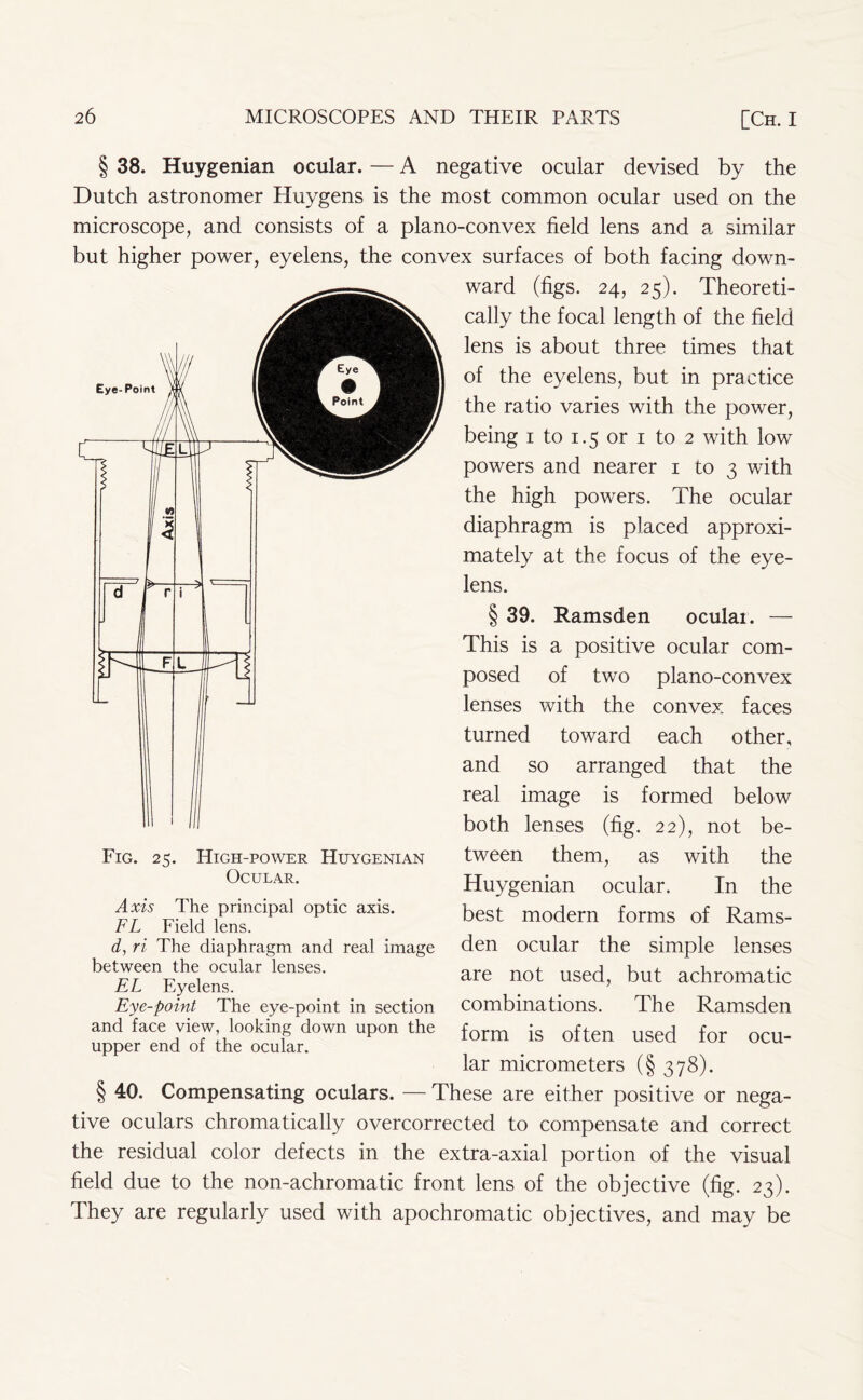 § 38. Huygenian ocular. — A negative ocular devised by the Dutch astronomer Huygens is the most common ocular used on the microscope, and consists of a plano-convex field lens and a similar but higher power, eyelens, the convex surfaces of both facing down- ward (figs. 24, 25). Theoreti- cally the focal length of the field lens is about three times that of the eyelens, but in practice the ratio varies with the power, being 1 to 1.5 or 1 to 2 with low powers and nearer 1 to 3 with the high powers. The ocular diaphragm is placed approxi- mately at the focus of the eye- lens. § 39. Ramsden oculai. — This is a positive ocular com- posed of two plano-convex lenses with the convex faces turned toward each other, and so arranged that the real image is formed below both lenses (fig. 22), not be- tween them, as with the Huygenian ocular. In the best modern forms of Rams- den ocular the simple lenses are not used, but achromatic combinations. The Ramsden form is often used for ocu- lar micrometers (§ 378). § 40. Compensating oculars. — These are either positive or nega- tive oculars chromatically overcorrected to compensate and correct the residual color defects in the extra-axial portion of the visual field due to the non-achromatic front lens of the objective (fig. 23). They are regularly used with apochromatic objectives, and may be Fig. 25. High-power Ocular. Huygenian Axis The principal optic axis. FL Field lens. d, ri The diaphragm and real image between the ocular lenses. EL Eyelens. Eye-point The eye-point in section and face view, looking down upon the upper end of the ocular.