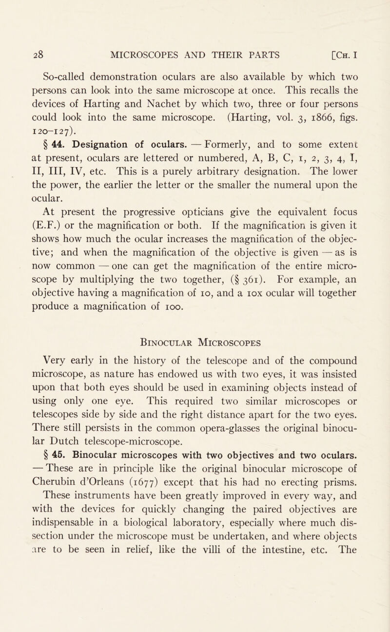 So-called demonstration oculars are also available by which two persons can look into the same microscope at once. This recalls the devices of Harting and Nachet by which two, three or four persons could look into the same microscope. (Harting, vol. 3, 1866, figs. 120-127). § 44. Designation of oculars. — Formerly, and to some extent at present, oculars are lettered or numbered, A, B, C, 1, 2, 3, 4, I, II, III, IV, etc. This is a purely arbitrary designation. The lower the power, the earlier the letter or the smaller the numeral upon the ocular. At present the progressive opticians give the equivalent focus (E.F.) or the magnification or both. If the magnification is given it shows how much the ocular increases the magnification of the objec- tive; and when the magnification of the objective is given—as is now common — one can get the magnification of the entire micro- scope by multiplying the two together, (§ 361). For example, an objective having a magnification of 10, and a iox ocular will together produce a magnification of 100. Binocular Microscopes Very early in the history of the telescope and of the compound microscope, as nature has endowed us with two eyes, it was insisted upon that both eyes should be used in examining objects instead of using only one eye. This required two similar microscopes or telescopes side by side and the right distance apart for the two eyes. There still persists in the common opera-glasses the original binocu- lar Dutch telescope-microscope. § 45. Binocular microscopes with two objectives and two oculars. — These are in principle like the original binocular microscope of Cherubin d’Orleans (1677) except that his had no erecting prisms. These instruments have been greatly improved in every way, and with the devices for quickly changing the paired objectives are indispensable in a biological laboratory, especially where much dis- section under the microscope must be undertaken, and where objects are to be seen in relief, like the villi of the intestine, etc. The