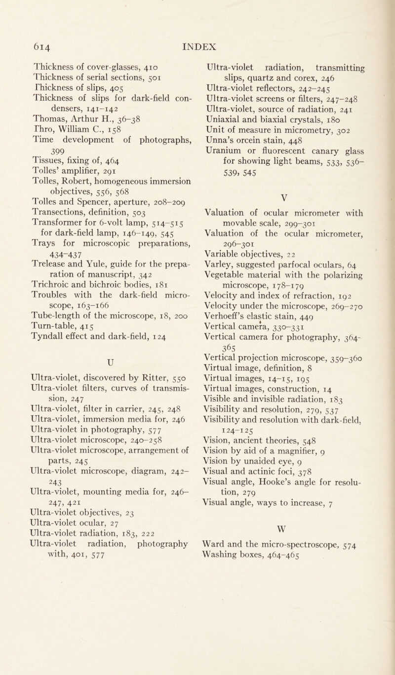 Thickness of cover-glasses, 410 Thickness of serial sections, 501 Thickness of slips, 405 Thickness of slips for dark-field con- densers, 141-142 Thomas, Arthur H., 36-38 Thro, William C., 158 Time development of photographs, 399 Tissues, fixing of, 464 Tolies’ amplifier, 291 Tolies, Robert, homogeneous immersion objectives, 556, 568 Tolies and Spencer, aperture, 208-209 Transections, definition, 503 Transformer for 6-volt lamp, 514-515 for dark-field lamp, 146-149, 545 Trays for microscopic preparations, 434-437 Trelease and Yule, guide for the prepa- ration of manuscript, 342 Trichroic and bichroic bodies, 181 Troubles with the dark-field micro- scope, 163-166 Tube-length of the microscope, 18, 200 Turn-table, 415 Tyndall effect and dark-field, 124 U Ultra-violet, discovered by Ritter, 550 Ultra-violet filters, curves of transmis- sion, 247 Ultra-violet, filter in carrier, 245, 248 Ultra-violet, immersion media for, 246 Ultra-violet in photography, 577 Ultra-violet microscope, 240-258 Ultra-violet microscope, arrangement of parts, 245 Ultra-violet microscope, diagram, 242- 243 Ultra-violet, mounting media for, 246- 247, 421 Ultra-violet objectives, 23 Ultra-violet ocular, 27 Ultra-violet radiation, 183, 222 Ultra-violet radiation, photography with, 401, 577 Ultra-violet radiation, transmitting slips, quartz and corex, 246 Ultra-violet reflectors, 242-245 Ultra-violet screens or filters, 247-248 Ultra-violet, source of radiation, 241 Uniaxial and biaxial crystals, 180 Unit of measure in micrometry, 302 Unna’s orcein stain, 448 Uranium or fluorescent canary glass for showing light beams, 533, 536— 539, 545 V Valuation of ocular micrometer with movable scale, 299-301 Valuation of the ocular micrometer, 296-301 Variable objectives, 22 Varley, suggested parfocal oculars, 64 Vegetable material with the polarizing microscope, 178-179 Velocity and index of refraction, 192 Velocity under the microscope, 269-270 Verhoeff’s elastic stain, 449 Vertical camera, 330-331 Vertical camera for photography, 364- 365 Vertical projection microscope, 359-360 Virtual image, definition, 8 Virtual images, 14-15, 195 Virtual images, construction, 14 Visible and invisible radiation, 183 Visibility and resolution, 279, 537 Visibility and resolution with dark-field, # 124-125 Vision, ancient theories, 548 Vision by aid of a magnifier, 9 Vision by unaided eye, 9 Visual and actinic foci, 378 Visual angle, Hooke’s angle for resolu- tion, 279 Visual angle, ways to increase, 7 W Ward and the micro-spectroscope, 574 Washing boxes, 464-465