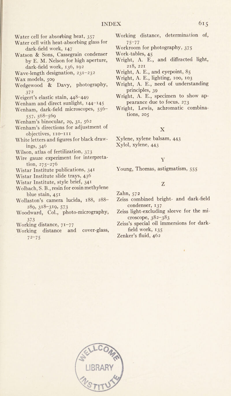 Water cell for absorbing heat, 357 Water cell with heat-absorbing glass for dark-field work, 147 Watson & Sons, Cassegrain condenser by E. M. Nelson for high aperture, dark-field work, 136, 192 Wave-length designation, 231-232 Wax models, 509 Wedgewood & Davy, photography, 372 Weigert’s elastic stain, 448-449 Wenham and direct sunlight, 144-145 Wenham, dark-field microscopes, 556- 557, 568-569 Wenham’s binocular, 29, 31, 562 Wenham’s directions for adjustment of objectives, no-in White letters and figures for black draw- ings, 346 Wilson, atlas of fertilization, 373 Wire gauze experiment for interpreta- tion, 275-276 Wistar Institute publications, 341 Wistar Institute slide trays, 436 Wistar Institute, style brief, 341 Wolbach, S. B., resin for eosin methylene blue stain, 451 Wollaston’s camera lucida, 188, 288- 289, 318-319, 573 Woodward, Col., photo-micrography, 373 Working distance, 71-77 Working distance and cover-glass, 72-75 Working distance, determination of, 75-77 Workroom for photography, 375 Work-tables, 45 Wright, A. E., and diffracted light, 218, 221 Wright, A. E., and eyepoint, 85 Wright, A. E., lighting, 100, 103 Wright, A. E., need of understanding principles, 39 Wright, A. E., specimen to show ap- pearance due to focus, 273 Wright, Lewis, achromatic combina- tions, 205 X Xylene, xylene balsam, 443 Xylol, xylene, 443 Y Young, Thomas, astigmatism, 555 Z Zahn, 572 Zeiss combined bright- and dark-field condenser, 137 Zeiss light-excluding sleeve for the mi- croscope, 382-383 Zeiss’s special oil immersions for dark- field work, 135 Zenker’s fluid, 462