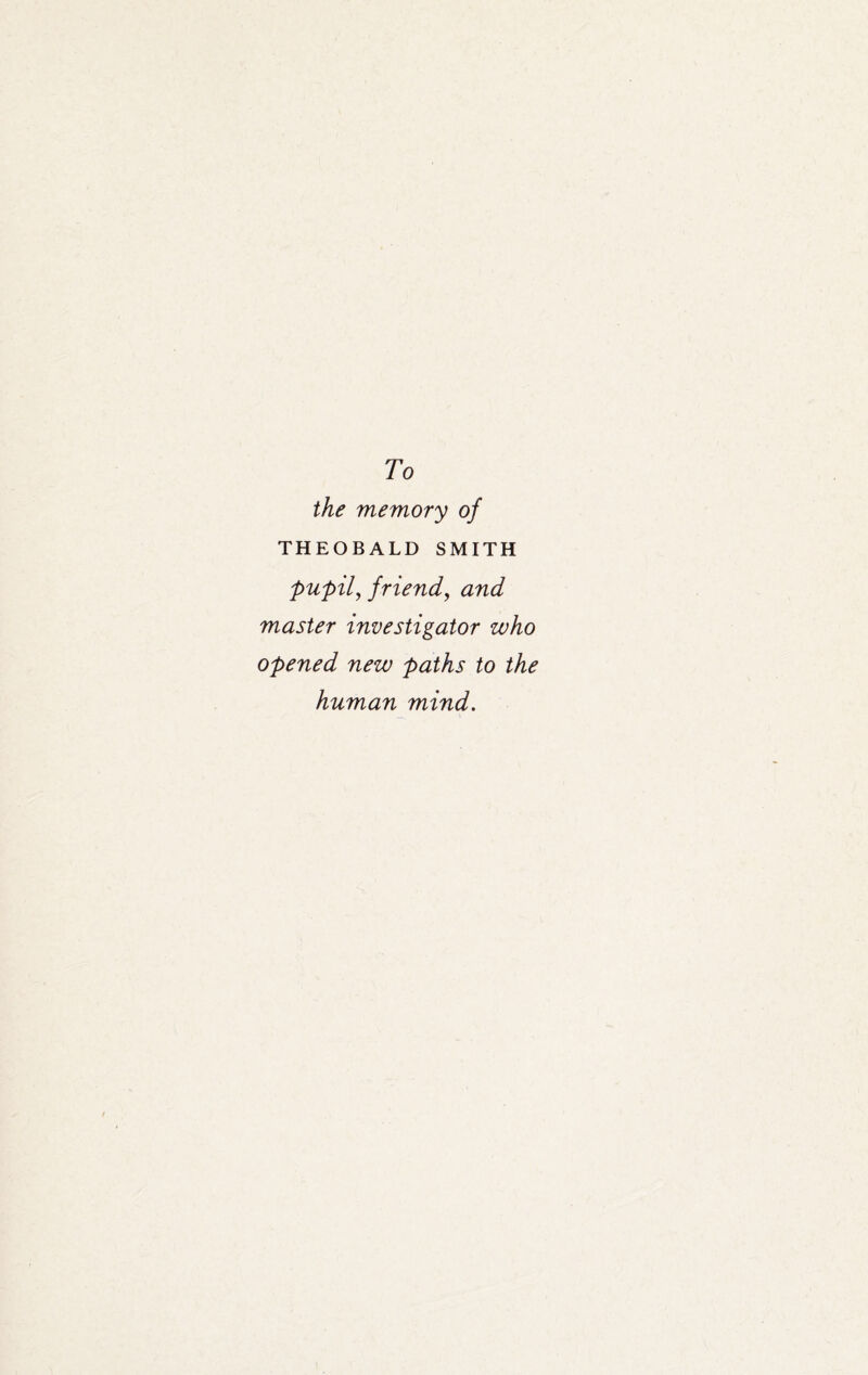 To the memory of THEOBALD SMITH pupil, friend, and master investigator who opened new paths to the human mind.