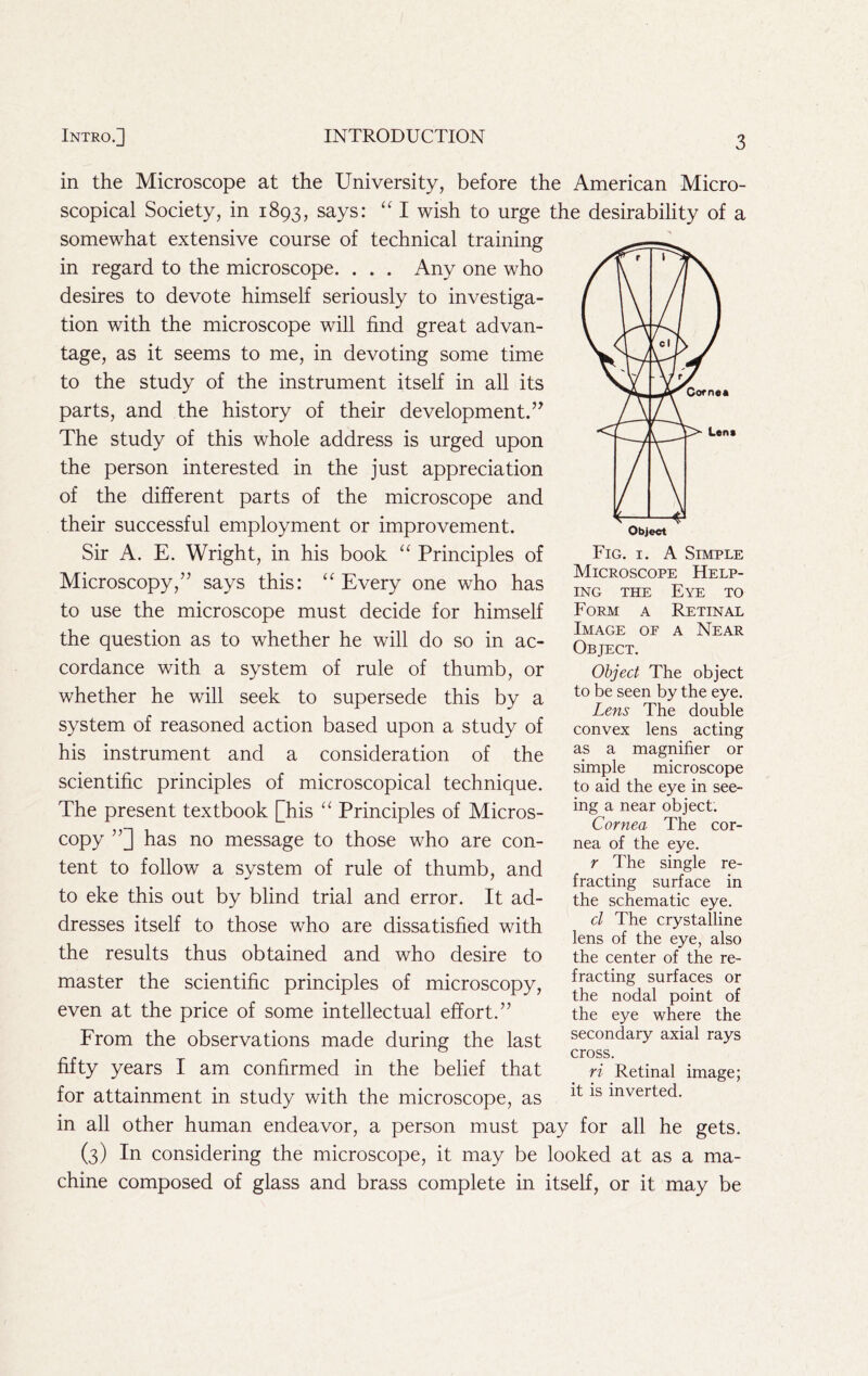 in the Microscope at the University, before the American Micro- scopical Society, in 1893, says: “ I wish to urge the desirability of a somewhat extensive course of technical training in regard to the microscope. . . . Any one who desires to devote himself seriously to investiga- tion with the microscope will find great advan- tage, as it seems to me, in devoting some time to the study of the instrument itself in all its parts, and the history of their development.’^ The study of this whole address is urged upon the person interested in the just appreciation of the different parts of the microscope and their successful employment or improvement. Sir A. E. Wright, in his book “ Principles of Fig- i- A Simple Microscopy,” says this: “Every one who has to use the microscope must decide for himself Form a Retinal the question as to whether he will do so in ac- Cte^cT^^ ^ Near cordance with a system of rule of thumb, or whether he will seek to supersede this by a system of reasoned action based upon a study of his instrument and a consideration of the scientific principles of microscopical technique. The present textbook [his “ Principles of Micros- copy has no message to those who are con- tent to follow a system of rule of thumb, and to eke this out by blind trial and error. It ad- dresses itself to those who are dissatisfied with the results thus obtained and who desire to Object The object to be seen by the eye. Lens The double convex lens acting as a magnifier or simple microscope to aid the eye in see- ing a near object. Cornea The cor- nea of the eye. r The single re- fracting surface in the schematic eye. cl The crystalline lens of the eye, also the center of the re- master the scientific principles of microscopy, surfaces or even at the price of some intellectual effort.” the eye where the From the observations made during the last secondary axial rays fifty years I am confirmed in the belief that ri Retinal image; for attainment in study with the microscope, as inverted, in all other human endeavor, a person must pay for all he gets. (3) In considering the microscope, it may be looked at as a ma- chine composed of glass and brass complete in itself, or it may be