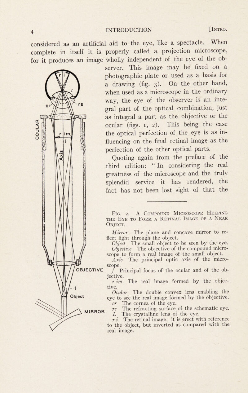 considered as an artificial aid to the eye, like a spectacle. When complete in itself it is properly called a projection microscope, for it produces an image wholly independent of the eye of the ob- server. This image may be fixed on a photographic plate or used as a basis for a drawing (fig. 3). On the other hand, when used as a microscope in the ordinary way, the eye of the observer is an inte- gral part of the optical combination, just as integral a part as the objective or the ocular (figs, i, 2). This being the case the optical perfection of the eye is as in- fluencing on the final retinal image as the perfection of the other optical parts. Quoting again from the preface of the third edition: In considering the real greatness of the microscope and the truly splendid service it has rendered, the fact has not been lost sight of that the Fig. 2. A Compound Microscope Helping THE Eye to Form a Retinal Image of a Near Object, Mirror The plane and concave mirror to re- flect light through the object. Object The small object to be seen by the eye. Objective The objective of the compound micro- scope to form a real image of the small object. Axis The principal optic axis of the micro- scope. / Principal focus of the ocular and of the ob- jective. r im The real image formed by the objec- tive. Ocular The double convex lens enabling the eye to see the real image formed by the objective. cr The cornea of the eye. rs The refracting surface of the schematic eye. L The crystalline lens of the eye. ri The retinal image; it is erect with reference to the object, but inverted as compared with the real image.